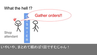 What the hell !?
C
A
S
H
I
E
R
いやいや、まとめて頼めば1回ですむじゃん！
Shop
attendant
Gather orders!!
 