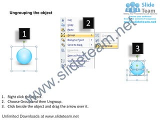 Ungrouping the object

                                                    2
                                                             e t
            1
                                                         m .n
                                                  tea           3

                                        id      e
                              .     s l
                   w        w
                 w
1. Right click the object.
2. Choose Group and then Ungroup.
3. Click beside the object and drag the arrow over it.

Unlimited Downloads at www.slideteam.net
 