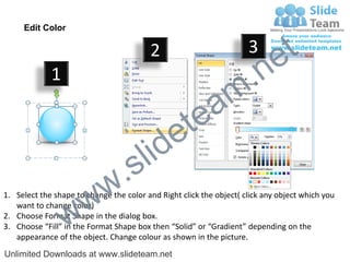 Edit Color

                                         2                           3
                                                                             e t
             1
                                                                m .n
                                                  tea
                                        id      e
                              .     s l
                   w        w
1. Select the shape to change the color and Right click the object( click any object which you


                 w
   want to change color)
2. Choose Format Shape in the dialog box.
3. Choose “Fill” in the Format Shape box then “Solid” or “Gradient” depending on the
   appearance of the object. Change colour as shown in the picture.
Unlimited Downloads at www.slideteam.net
 