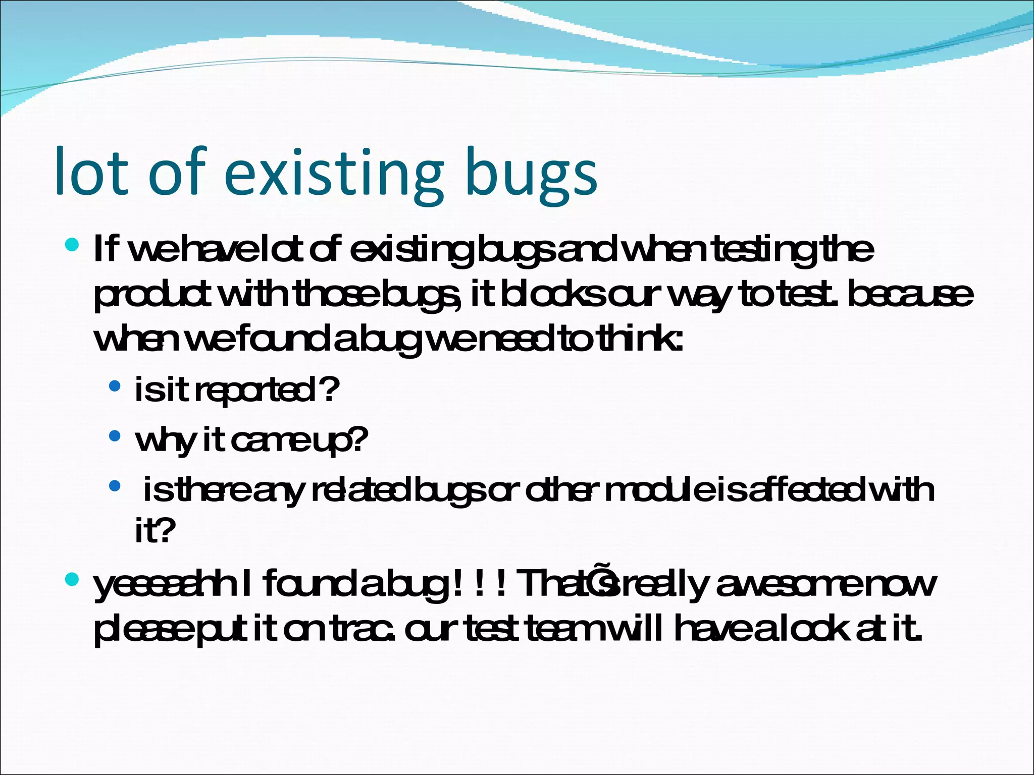 lot of existing bugs If we have lot of existing bugs and when testing the product with those bugs, it blocks our way to test. because when we found a bug we need to think: is it reported ? why it came up? is there any related bugs or other module is affected with it? yeeeaahh I found a bug ! ! ! That’s really awesome now please put it on trac. our test team will have a look at it. 
