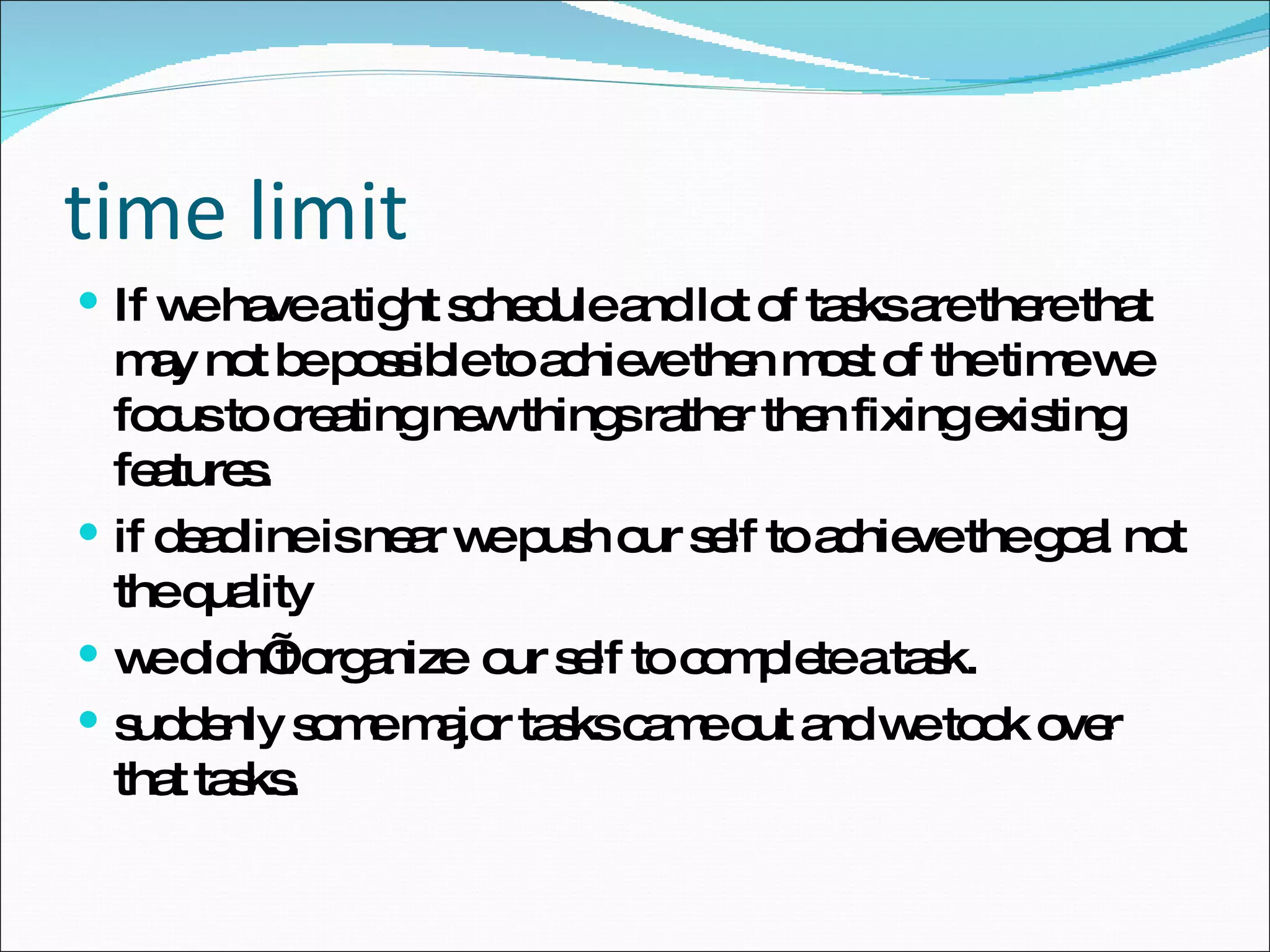 time limit If we have a tight schedule and lot of tasks are there that may not be possible to achieve then most of the time we focus to creating new things rather then fixing existing features. if deadline is near we push our self to achieve the goal not the quality we didn’t organize  our self to complete a task. suddenly some major tasks came out and we took over that tasks. 