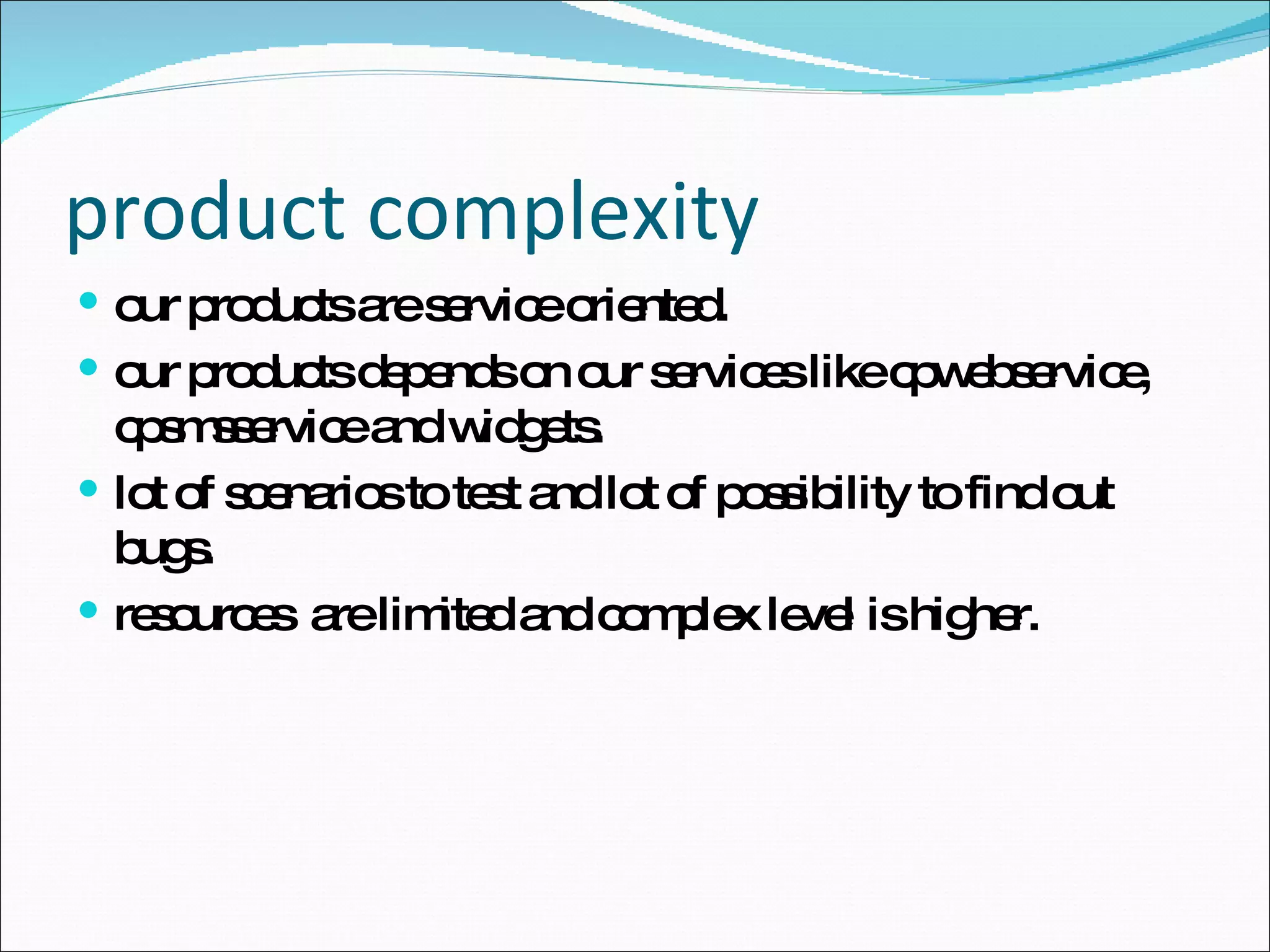 product complexity our products are service oriented. our products depends on our services like cpwebservice, cpsmsservice and widgets. lot of scenarios to test and lot of possibility to find out bugs. resources  are limited and complex level is higher. 