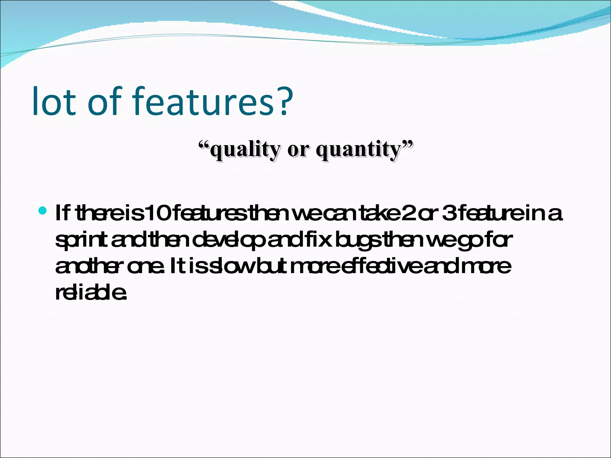 lot of features? “ quality or quantity” If there is 10 features then we can take 2 or 3 feature in a sprint and then develop and fix bugs then we go for another one. It is slow but more effective and more reliable. 