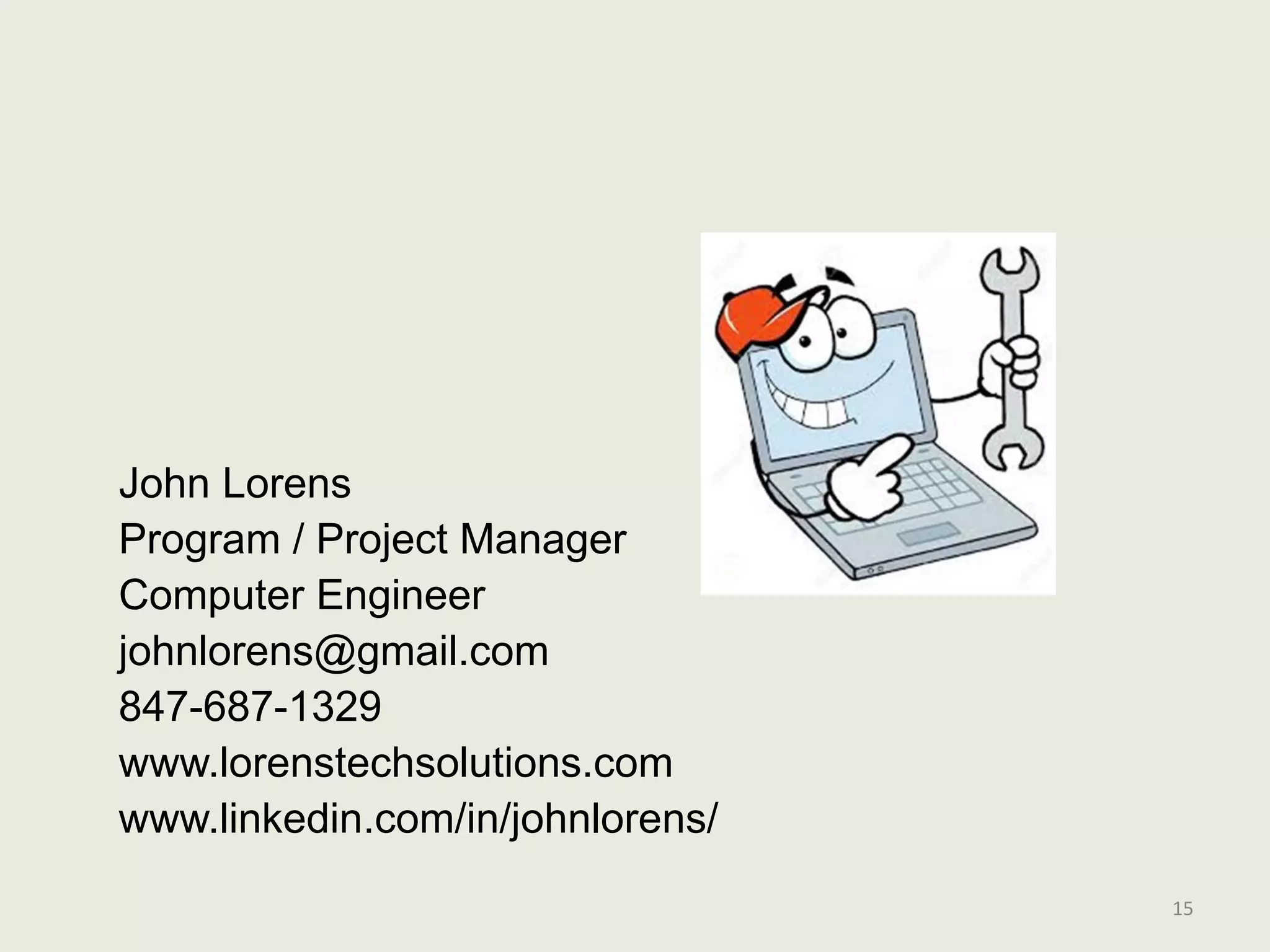 15
John Lorens
Program / Project Manager
Computer Engineer
johnlorens@gmail.com
847-687-1329
www.lorenstechsolutions.com
www.linkedin.com/in/johnlorens/
 