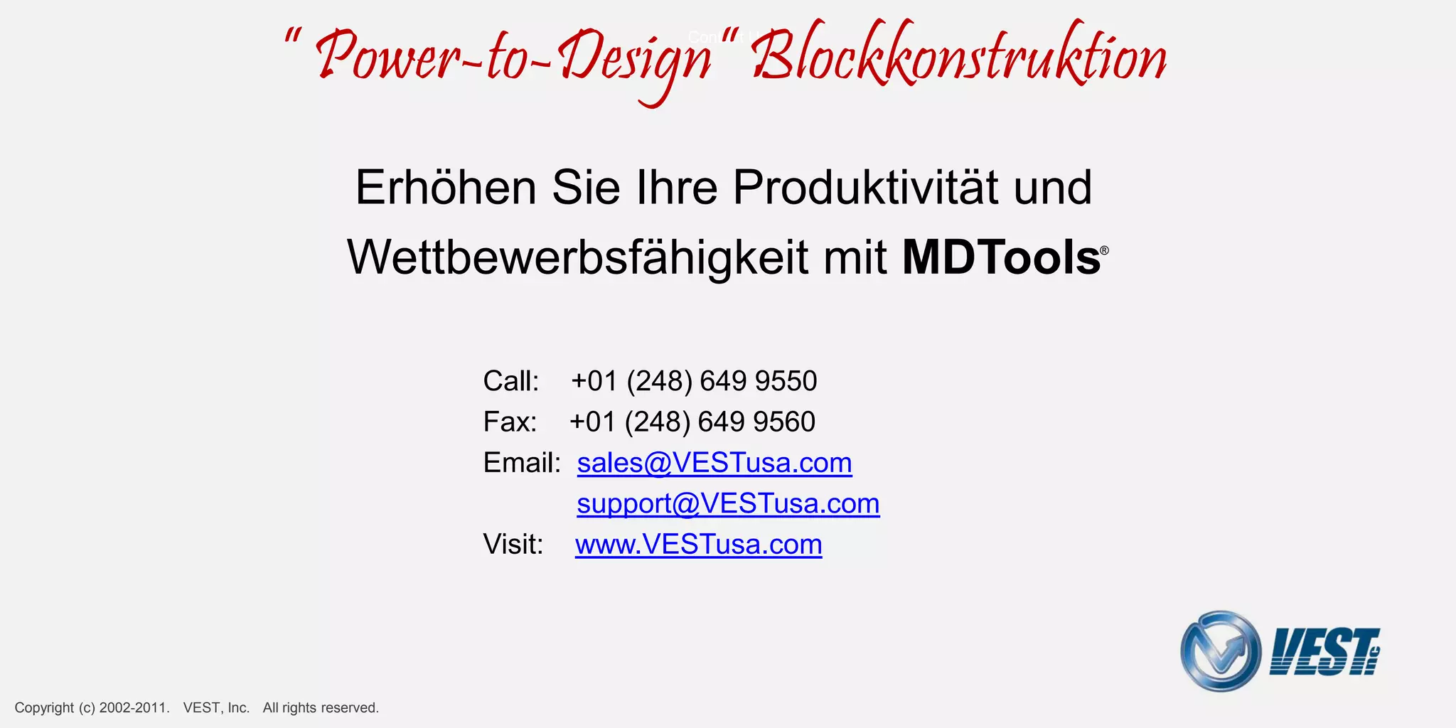 Contact
                                                                                                     Contact Us




           Contact VEST
                                          ” Power-to-Design” Blockkonstruktion
                                                      Erhöhen Sie Ihre Produktivität und
                                                      Wettbewerbsfähigkeit mit MDTools                            ®




                                                                               Call: +01 (248) 649 9550
                                                                               Fax: +01 (248) 649 9560
                                                                               Email: sales@VESTusa.com
                                                                                      support@VESTusa.com
                                                                               Visit: www.VESTusa.com




Manifold Design with MDTools® 740 v1109011 Copyright (c) 2002-2010. VEST, Inc. All rights reserved                    Manifold Design with MDTools® 740
 