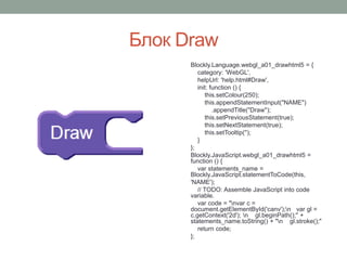 Блок Draw
Blockly.Language.webgl_a01_drawhtml5 = {
category: 'WebGL',
helpUrl: 'help.html#Draw',
init: function () {
this.setColour(250);
this.appendStatementInput("NAME")
.appendTitle("Draw");
this.setPreviousStatement(true);
this.setNextStatement(true);
this.setTooltip('');
}
};
Blockly.JavaScript.webgl_a01_drawhtml5 =
function () {
var statements_name =
Blockly.JavaScript.statementToCode(this,
'NAME');
// TODO: Assemble JavaScript into code
variable.
var code = "nvar c =
document.getElementById('canv');n var gl =
c.getContext('2d'); n gl.beginPath();" +
statements_name.toString() + "n gl.stroke();"
return code;
};
 