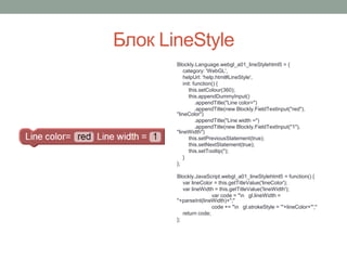 Блок LineStyle
Blockly.Language.webgl_a01_lineStylehtml5 = {
category: 'WebGL',
helpUrl: 'help.html#LineStyle',
init: function() {
this.setColour(360);
this.appendDummyInput()
.appendTitle("Line color=")
.appendTitle(new Blockly.FieldTextInput("red"),
"lineColor")
.appendTitle("Line width =")
.appendTitle(new Blockly.FieldTextInput("1"),
"lineWidth")
this.setPreviousStatement(true);
this.setNextStatement(true);
this.setTooltip('');
}
};
Blockly.JavaScript.webgl_a01_lineStylehtml5 = function() {
var lineColor = this.getTitleValue('lineColor');
var lineWidth = this.getTitleValue('lineWidth');
var code = "n gl.lineWidth =
"+parseInt(lineWidth)+";"
code += "n gl.strokeStyle = '"+lineColor+"';"
return code;
};
 