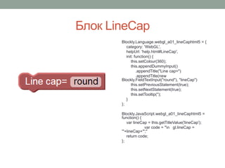 Блок LineCap
Blockly.Language.webgl_a01_lineCaphtml5 = {
category: 'WebGL',
helpUrl: 'help.html#LineCap',
init: function() {
this.setColour(360);
this.appendDummyInput()
.appendTitle("Line cap=")
.appendTitle(new
Blockly.FieldTextInput("round"), "lineCap")
this.setPreviousStatement(true);
this.setNextStatement(true);
this.setTooltip('');
}
};
Blockly.JavaScript.webgl_a01_lineCaphtml5 =
function() {
var lineCap = this.getTitleValue('lineCap');
var code = "n gl.lineCap =
'"+lineCap+"';"
return code;
};
 