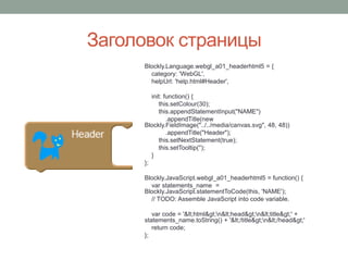 Заголовок страницы
Blockly.Language.webgl_a01_headerhtml5 = {
category: 'WebGL',
helpUrl: 'help.html#Header',
init: function() {
this.setColour(30);
this.appendStatementInput("NAME")
.appendTitle(new
Blockly.FieldImage("../../media/canvas.svg", 48, 48))
.appendTitle("Header");
this.setNextStatement(true);
this.setTooltip('');
}
};
Blockly.JavaScript.webgl_a01_headerhtml5 = function() {
var statements_name =
Blockly.JavaScript.statementToCode(this, 'NAME');
// TODO: Assemble JavaScript into code variable.
var code = '<html>n<head>n<title>' +
statements_name.toString() + '</title>n</head>'
return code;
};
 