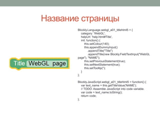 Название страницы
Blockly.Language.webgl_a01_titlehtml5 = {
category: 'WebGL',
helpUrl: 'help.html#Title',
init: function() {
this.setColour(140);
this.appendDummyInput()
.appendTitle("Title")
.appendTitle(new Blockly.FieldTextInput("WebGL
page"), "NAME");
this.setPreviousStatement(true);
this.setNextStatement(true);
this.setTooltip('');
}
};
Blockly.JavaScript.webgl_a01_titlehtml5 = function() {
var text_name = this.getTitleValue('NAME');
// TODO: Assemble JavaScript into code variable.
var code = text_name.toString();
return code;
};
 