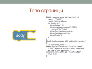 Тело страницы
Blockly.Language.webgl_a01_bodyhtml5 = {
category: 'WebGL',
helpUrl: 'help.html#Body',
init: function () {
this.setColour(210);
this.appendStatementInput("NAME")
.appendTitle("Body");
this.setPreviousStatement(true);
this.setNextStatement(true);
this.setTooltip('');
}
};
Blockly.JavaScript.webgl_a01_bodyhtml5 = function ()
{
var statements_name =
Blockly.JavaScript.statementToCode(this, 'NAME');
// TODO: Assemble JavaScript into code variable.
var code = "n<body>n" +
statements_name.toString() + "n</body>"
return code;
};
 