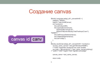 Создание canvas
Blockly.Language.webgl_a01_canvashtml5 = {
category: 'WebGL',
helpUrl: 'help.html#Canvas',
init: function() {
this.setColour(280);
this.appendDummyInput()
.appendTitle("canvas id")
.appendTitle(new Blockly.FieldTextInput("canv"),
"NAME");
this.setPreviousStatement(true);
this.setNextStatement(true);
this.setTooltip('');
}
};
Blockly.JavaScript.webgl_a01_canvashtml5 = function() {
var text_name_canvas = this.getTitleValue('NAME');
// TODO: Assemble JavaScript into code variable.
var code = "<canvas id='" + text_name_canvas.toString()
+"' width="1000" height="600" ></canvas>"
canvas_name = text_name_canvas;
return code;
};
 