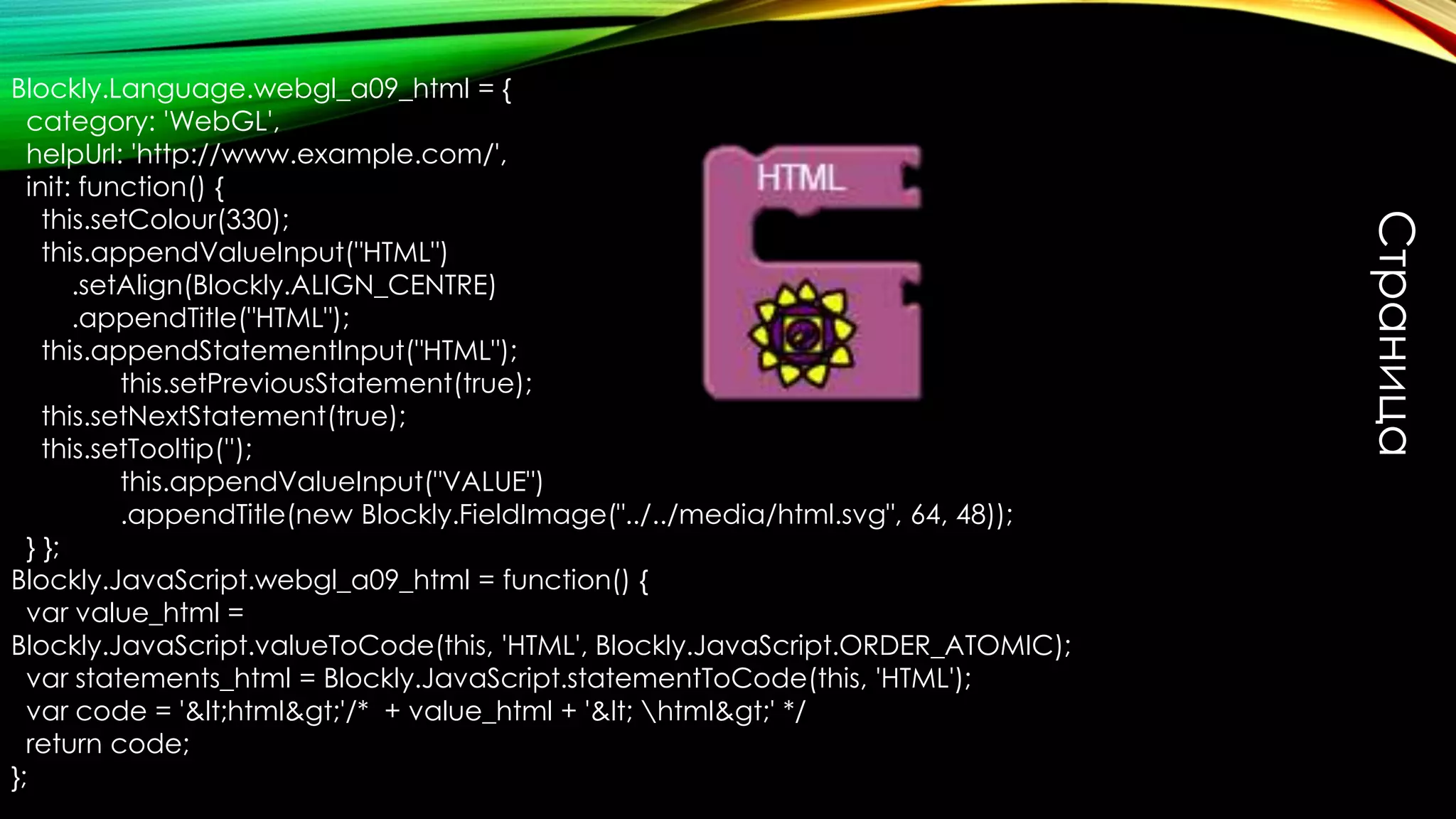 Страница
Blockly.Language.webgl_a09_html = {
category: 'WebGL',
helpUrl: 'http://www.example.com/',
init: function() {
this.setColour(330);
this.appendValueInput("HTML")
.setAlign(Blockly.ALIGN_CENTRE)
.appendTitle("HTML");
this.appendStatementInput("HTML");
this.setPreviousStatement(true);
this.setNextStatement(true);
this.setTooltip('');
this.appendValueInput("VALUE")
.appendTitle(new Blockly.FieldImage("../../media/html.svg", 64, 48));
} };
Blockly.JavaScript.webgl_a09_html = function() {
var value_html =
Blockly.JavaScript.valueToCode(this, 'HTML', Blockly.JavaScript.ORDER_ATOMIC);
var statements_html = Blockly.JavaScript.statementToCode(this, 'HTML');
var code = '&lt;html&gt;'/* + value_html + '&lt; html&gt;' */
return code;
};
 