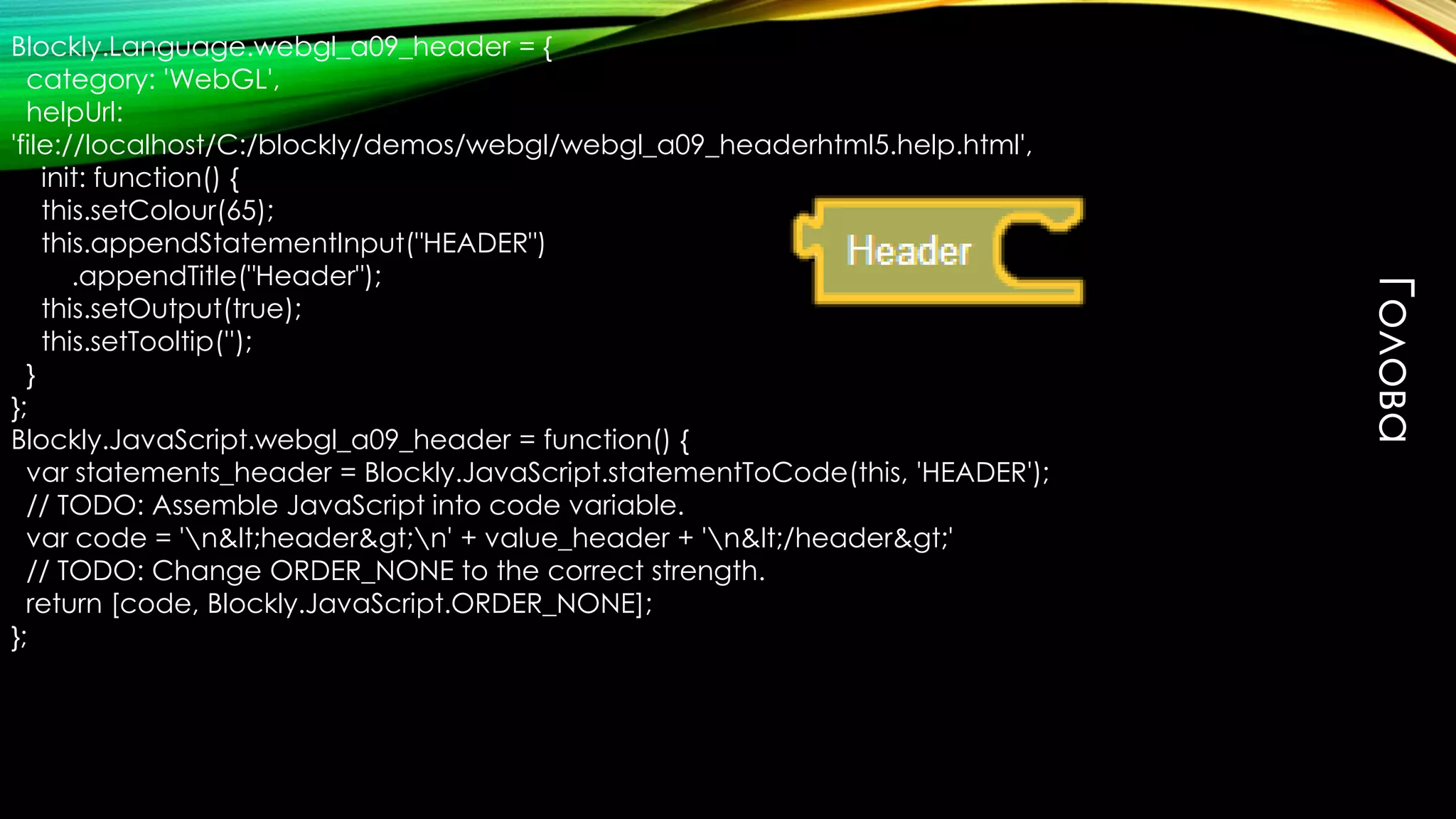 Blockly.Language.webgl_a09_header = {
category: 'WebGL',
helpUrl:
'file://localhost/C:/blockly/demos/webgl/webgl_a09_headerhtml5.help.html',
init: function() {
this.setColour(65);
this.appendStatementInput("HEADER")
.appendTitle("Header");
this.setOutput(true);
this.setTooltip('');
}
};
Blockly.JavaScript.webgl_a09_header = function() {
var statements_header = Blockly.JavaScript.statementToCode(this, 'HEADER');
// TODO: Assemble JavaScript into code variable.
var code = 'n&lt;header&gt;n' + value_header + 'n&lt;/header&gt;'
// TODO: Change ORDER_NONE to the correct strength.
return [code, Blockly.JavaScript.ORDER_NONE];
};
Голова
 
