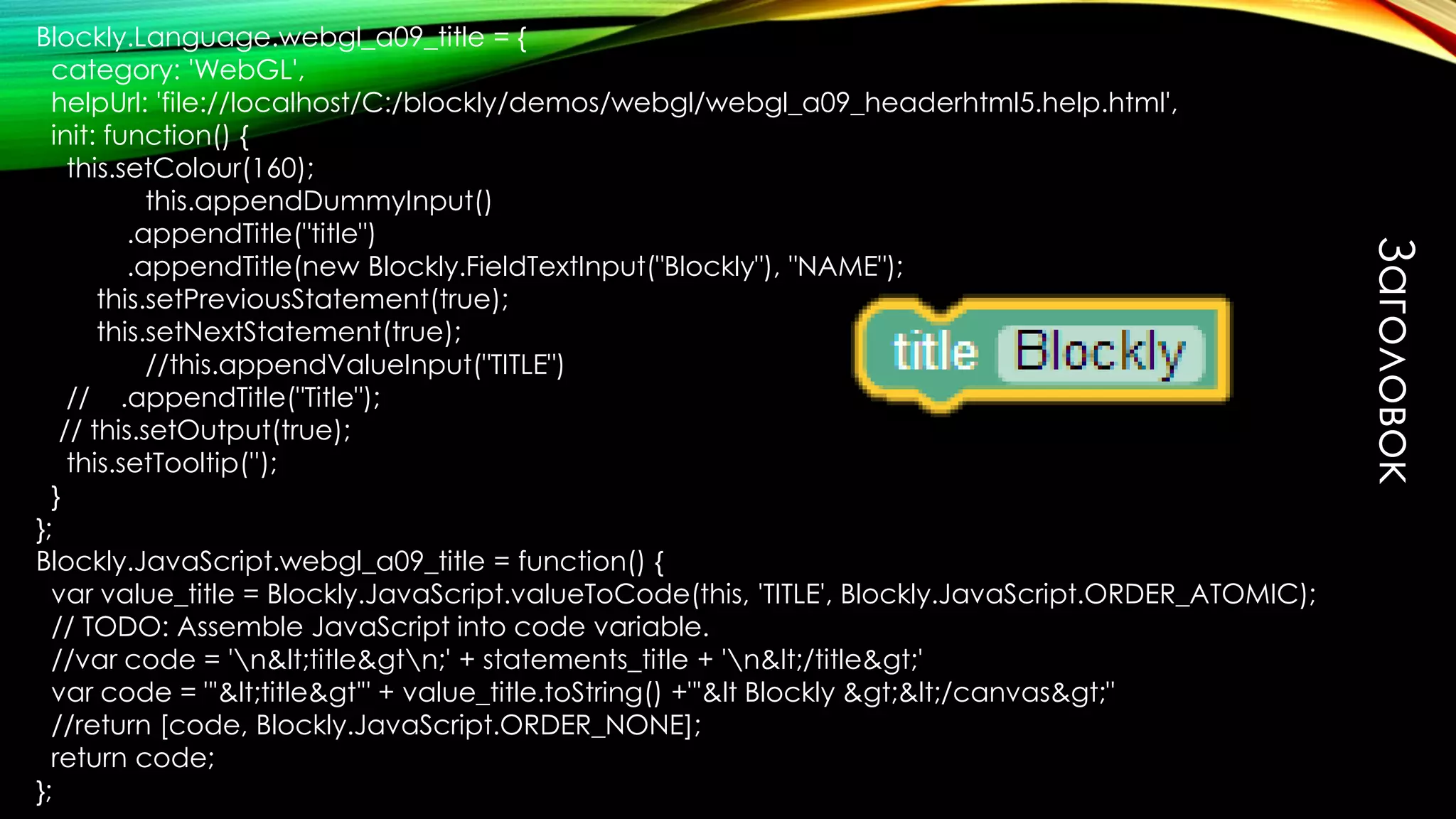 Заголовок
Blockly.Language.webgl_a09_title = {
category: 'WebGL',
helpUrl: 'file://localhost/C:/blockly/demos/webgl/webgl_a09_headerhtml5.help.html',
init: function() {
this.setColour(160);
this.appendDummyInput()
.appendTitle("title")
.appendTitle(new Blockly.FieldTextInput("Blockly"), "NAME");
this.setPreviousStatement(true);
this.setNextStatement(true);
//this.appendValueInput("TITLE")
// .appendTitle("Title");
// this.setOutput(true);
this.setTooltip('');
}
};
Blockly.JavaScript.webgl_a09_title = function() {
var value_title = Blockly.JavaScript.valueToCode(this, 'TITLE', Blockly.JavaScript.ORDER_ATOMIC);
// TODO: Assemble JavaScript into code variable.
//var code = 'n&lt;title&gtn;' + statements_title + 'n&lt;/title&gt;'
var code = "'&lt;title&gt'" + value_title.toString() +"'&lt Blockly &gt;&lt;/canvas&gt;"
//return [code, Blockly.JavaScript.ORDER_NONE];
return code;
};
 