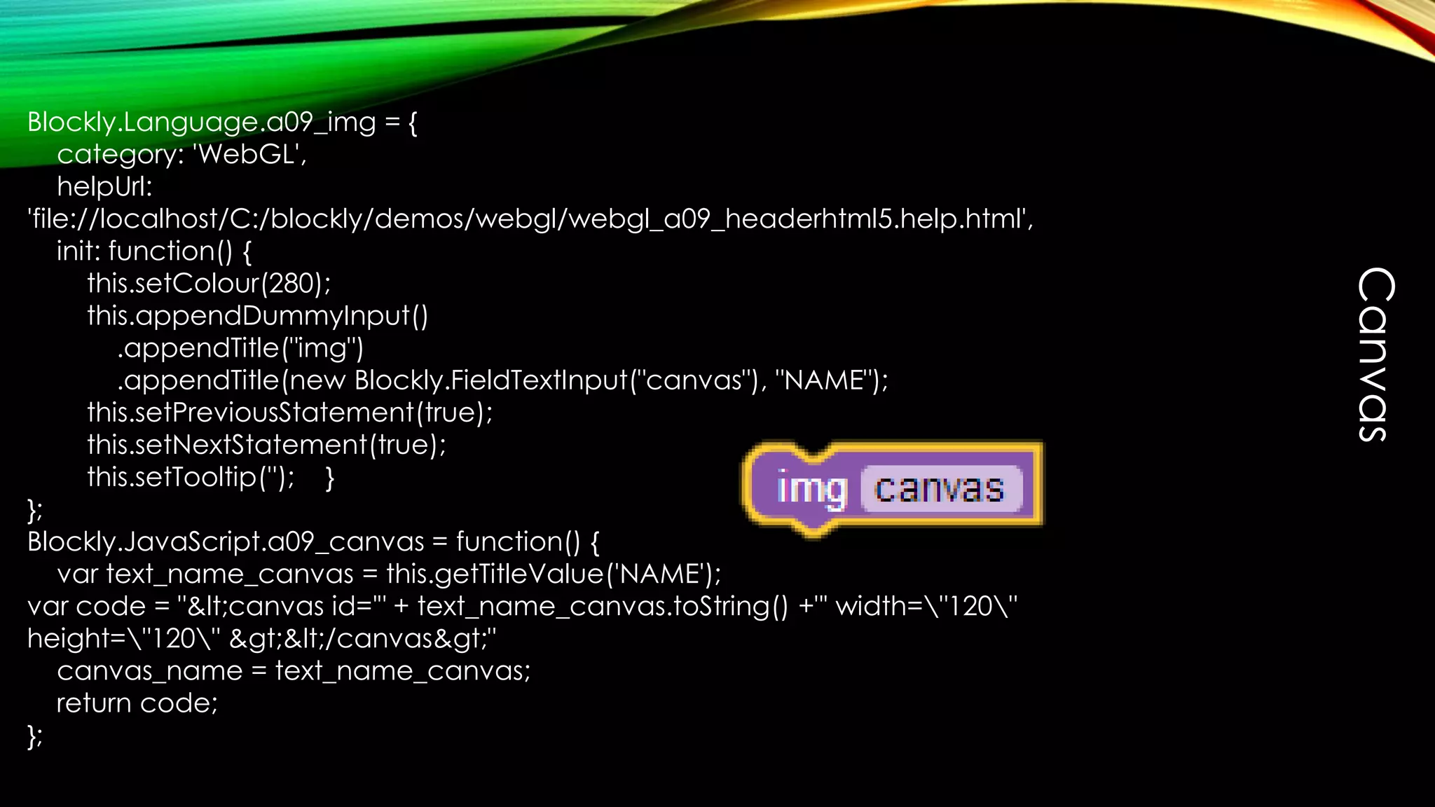 Blockly.Language.a09_img = {
category: 'WebGL',
helpUrl:
'file://localhost/C:/blockly/demos/webgl/webgl_a09_headerhtml5.help.html',
init: function() {
this.setColour(280);
this.appendDummyInput()
.appendTitle("img")
.appendTitle(new Blockly.FieldTextInput("canvas"), "NAME");
this.setPreviousStatement(true);
this.setNextStatement(true);
this.setTooltip(''); }
};
Blockly.JavaScript.a09_canvas = function() {
var text_name_canvas = this.getTitleValue('NAME');
var code = "&lt;canvas id='" + text_name_canvas.toString() +"' width="120"
height="120" &gt;&lt;/canvas&gt;"
canvas_name = text_name_canvas;
return code;
};
Canvas
 