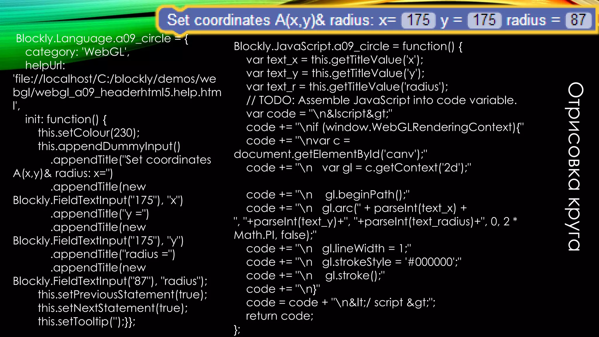 Отрисовкакруга
Blockly.Language.webgl_a09_circle = {
category: 'WebGL_2d',
helpUrl: '../webgl/webgl_a08_headerhtml5.help.html',
init: function() {
this.setColour(350);
this.appendDummyInput()
.appendTitle(new
Blockly.FieldImage("../../media/html1.svg", 64, 48))
.appendTitle("Set coordinates A(x,y)& radius of the
round:");
this.appendValueInput("x")
.setCheck(Number)
.setAlign(Blockly.ALIGN_RIGHT)
.appendTitle("x");
this.appendValueInput("y")
.setCheck(Number)
.setAlign(Blockly.ALIGN_RIGHT)
.appendTitle("y");
this.appendValueInput("r")
.setCheck(Number)
.setAlign(Blockly.ALIGN_RIGHT)
.appendTitle("radius");
this.setPreviousStatement(true);
this.setNextStatement(true);
this.setTooltip('');
}
};
Blockly.JavaScript.webgl_a09_circle = function() {
var value_canv_id =
Blockly.JavaScript.valueToCode(this, 'canv_id', Blockly.Java
Script.ORDER_ATOMIC);
var value_x =
Blockly.JavaScript.valueToCode(this, 'x', Blockly.JavaScript.
ORDER_ATOMIC);
var value_y =
Blockly.JavaScript.valueToCode(this, 'y', Blockly.JavaScript.
ORDER_ATOMIC);
var value_w =
Blockly.JavaScript.valueToCode(this, 'radius', Blockly.JavaSc
ript.ORDER_ATOMIC);
// TODO: Assemble JavaScript into code variable.
var code="var ctx = document.getElementById("+
value_canv_id + ").getContext('2d');n"
code += 'ctx.save();n';
code += 'ctx.beginPath();n';
code += 'ctx.translate('+ value_x+',' + value_y+');n';
code += 'ctx.scale('+value_w +', 1);n';
code += "n gl.arc(" + parseInt(text_x) +
", "+parseInt(text_y)+", "+parseInt(text_radius)+", 0, 2 *
Math.PI, false);";
code += 'ctx.restore();n';
code += 'ctx.closePath();n';
code += 'ctx.fill();n';
return code;
};
 
