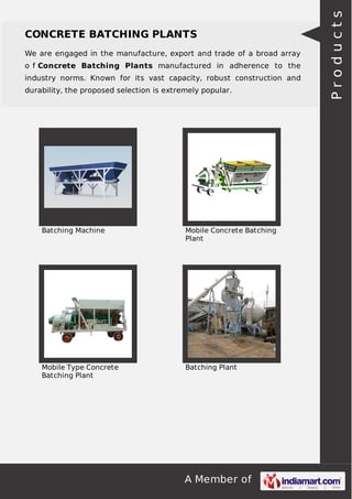 A Member of
CONCRETE BATCHING PLANTS
We are engaged in the manufacture, export and trade of a broad array
o f Concrete Batching Plants manufactured in adherence to the
industry norms. Known for its vast capacity, robust construction and
durability, the proposed selection is extremely popular.
Batching Machine Mobile Concrete Batching
Plant
Mobile Type Concrete
Batching Plant
Batching Plant
Products
 
