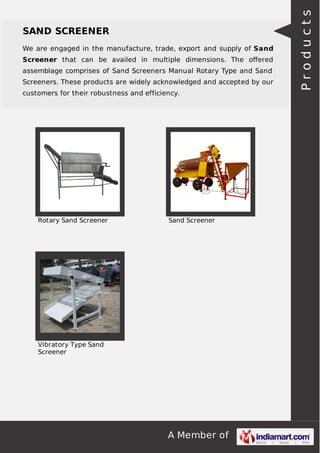 A Member of
SAND SCREENER
We are engaged in the manufacture, trade, export and supply of Sand
Screener that can be availed in multiple dimensions. The oﬀered
assemblage comprises of Sand Screeners Manual Rotary Type and Sand
Screeners. These products are widely acknowledged and accepted by our
customers for their robustness and efficiency.
Rotary Sand Screener Sand Screener
Vibratory Type Sand
Screener
Products
 