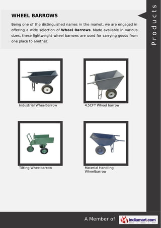 A Member of
WHEEL BARROWS
Being one of the distinguished names in the market, we are engaged in
oﬀering a wide selection of Wheel Barrows. Made available in various
sizes, these lightweight wheel barrows are used for carrying goods from
one place to another.
Industrial Wheelbarrow 4.5CFT Wheel barrow
Tilting Wheelbarrow Material Handling
Wheelbarrow
Products
 