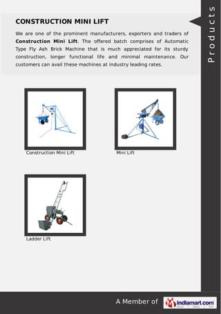 A Member of
CONSTRUCTION MINI LIFT
We are one of the prominent manufacturers, exporters and traders of
Construction Mini Lift. The oﬀered batch comprises of Automatic
Type Fly Ash Brick Machine that is much appreciated for its sturdy
construction, longer functional life and minimal maintenance. Our
customers can avail these machines at industry leading rates.
Construction Mini Lift Mini Lift
Ladder Lift
Products
 