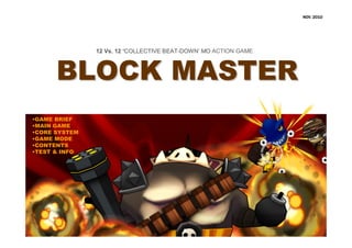 NOV. 2010




               12 Vs. 12 ‘COLLECTIVE BEAT-DOWN’ MO ACTION GAME
                                     BEAT-DOWN’



      BLOCK MASTER
•GAME BRIEF
•MAIN GAME
•CORE SYSTEM
•GAME MODE
•CONTENTS
•TEST & INFO
 