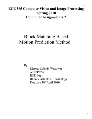 1

ECE 565 Computer Vision and Image Processing
               Spring 2010
         Computer Assignment # 2




       Block Matching Based
      Motion Prediction Method



         By
              Dhawal Subodh Wazalwar
              A20249257
              ECE Dept
              Illinois Institute of Technology
              Due date 30th April 2010




                                                     1
 