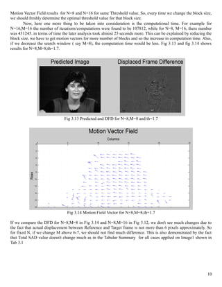 Motion Vector Field results for N=8 and N=16 for same Threshold value. So, every time we change the block size,
we should freshly determine the optimal threshold value for that block size.
        Now, here one more thing to be taken into consideration is the computational time. For example for
N=16,M=16 the number of iterations/computations were found to be 107812, while for N=8, M=16, there number
was 431245. in terms of time the later analysis took almost 25 seconds more. This can be explained by reducing the
block size, we have to get motion vectors for more number of blocks and so the increase in computation time. Also,
if we decrease the search window ( say M=8), the computation time would be less. Fig 3.13 and fig 3.14 shows
results for N=8,M=8,th=1.7.




                              Fig 3.13 Predicted and DFD for N=8,M=8 and th=1.7




                                Fig 3.14 Motion Field Vector for N=8,M=8,th=1.7

If we compare the DFD for N=8,M=8 in Fig 3.14 and N=8,M=16 in Fig 3.12, we don't see much changes due to
the fact that actual displacement between Reference and Target frame is not more than 6 pixels approximately. So
for fixed N, if we change M above 6-7, we should not find much difference. This is also demonstrated by the fact
that Total SAD value doesn't change much as in the Tabular Summary for all cases applied on Image1 shown in
Tab 3.1




                                                                                                               10
 