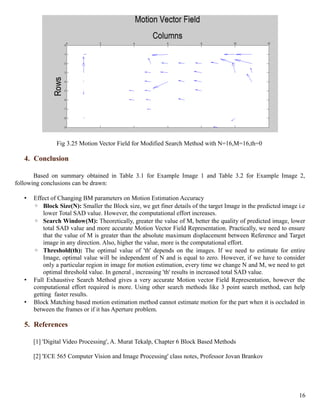 Fig 3.25 Motion Vector Field for Modified Search Method with N=16,M=16,th=0

   4. Conclusion

       Based on summary obtained in Table 3.1 for Example Image 1 and Table 3.2 for Example Image 2,
following conclusions can be drawn:

   •   Effect of Changing BM parameters on Motion Estimation Accuracy
       ◦ Block Size(N): Smaller the Block size, we get finer details of the target Image in the predicted image i.e
           lower Total SAD value. However, the computational effort increases.
       ◦ Search Window(M): Theoretically, greater the value of M, better the quality of predicted image, lower
           total SAD value and more accurate Motion Vector Field Representation. Practically, we need to ensure
           that the value of M is greater than the absolute maximum displacement between Reference and Target
           image in any direction. Also, higher the value, more is the computational effort.
       ◦ Threshold(th): The optimal value of 'th' depends on the images. If we need to estimate for entire
           Image, optimal value will be independent of N and is equal to zero. However, if we have to consider
           only a particular region in image for motion estimation, every time we change N and M, we need to get
           optimal threshold value. In general , increasing 'th' results in increased total SAD value.
   •   Full Exhaustive Search Method gives a very accurate Motion vector Field Representation, however the
       computational effort required is more. Using other search methods like 3 point search method, can help
       getting faster results.
   •   Block Matching based motion estimation method cannot estimate motion for the part when it is occluded in
       between the frames or if it has Aperture problem.

   5. References

       [1] 'Digital Video Processing', A. Murat Tekalp, Chapter 6 Block Based Methods

       [2] 'ECE 565 Computer Vision and Image Processing' class notes, Professor Jovan Brankov




                                                                                                                16
 