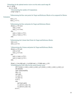 %Searching for the optimal motion vector over the entire search range M
     for v1=-M:M
        for v2=-M:M
           %Incrementing the number of Computations
           comp=comp+1;

             %Determining the Row start points for Target and Reference Blocks to be compared for Motion
Estimation
             start_t_i=i;
             start_r_i=v1+i;

             %Determining the Row end points for Target and Reference Blocks
             if(start_t_i+N>row)
                 end_t_i=row;
                 end_r_i=v1+row;
             else
                 end_t_i=start_t_i+N-1;
                 end_r_i=start_r_i+N-1;
             end;

             %Determining the Column Start Points for Target and Reference Blocks
             start_t_j=j;
             start_r_j=j+v2;

             %Determining the Column end points for Target and Reference Blocks
             if(start_t_j+N>col)
                 end_t_j=col;
                 end_r_j=v2+col;
             else
                 end_t_j=start_t_j+N-1;
                 end_r_j=start_r_j+N-1;
             end;

             if(end_r_i<row && end_r_j<col && start_r_i>0 && start_r_j>0)
             %Calculating the SAD value for the current motion vector
                     dif=f_t(start_t_i:end_t_i,start_t_j:end_t_j)-f_r(start_r_i:end_r_i,start_r_j:end_r_j);
                     dif=abs(dif);
                     sadx=sum(sum(dif));
                     if(it==1)
                     sad=sadx;
                     v1_mat=v1;
                     v2_mat=v2;
                     it=it+1;
                     else
                         sad=[sad ;sadx];
                         v1_mat=[v1_mat; v1];
                         v2_mat=[v2_mat; v2];
                    it=it+1;

                                                                                                              18
 