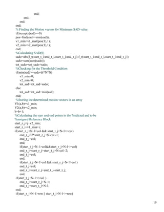 end;
         end;
     end;
 end;
 % Finding the Motion vectors for Minimum SAD value
 if(isempty(sad)==0)
 pos=find(sad==min(sad));
 v1_min=v1_mat(pos(1),1);
 v2_min=v2_mat(pos(1),1);
 end;
 %Calculating SAD(0)
 sado=abs(f_t(start_t_i:end_t_i,start_t_j:end_t_j)-f_r(start_t_i:end_t_i,start_t_j:end_t_j));
 sado=sum(sum(sado));
 tot_sado=tot_sado+sado;
 %Checking for the Threshold Condition
 if(min(sad)>=sado-th*N*N)
     v1_min=0;
     v2_min=0;
     tot_sad=tot_sad+sado;
 else
     tot_sad=tot_sad+min(sad);
 end;
 %Storing the determined motion vectors in an array
V1(a,b)=v1_min;
V2(a,b)=v2_min;
b=b+1;
%Calculating the start and end points in the Predicted and to be
%assigned Reference Block
start_r_j=j+v2_min;
start_r_i=v1_min+i;
if(start_r_j+N-1>col && start_t_j+N-1<=col)
     end_r_j=2*start_r_j+N-col -1;
     end_t_j=col;
     end;
     if(start_t_j+N-1>col&&start_r_j+N-1<=col)
     end_r_j=start_r_j+start_t_j+N-col -2;
     end_t_j=col;
     end;
     if(start_t_j+N-1>col && start_r_j+N-1>col )
     end_t_j=col;
     end_r_j=start_r_j+end_t_j-start_t_j;
     end;
 if(start_t_j+N-1<=col )
     end_r_j=start_r_j+N-1;
     end_t_j=start_t_j+N-1;
 end;
 if(start_r_i+N-1>row || start_t_i+N-1<=row)

                                                                                                19
 