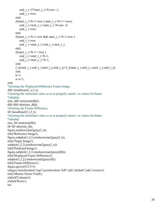 end_r_i=2*start_r_i+N-row -1;
           end_t_i=row;
       end;
       if(start_t_i+N-1>row || start_r_i+N-1<=row)
           end_r_i=start_r_i+start_t_i+N-row -2;
           end_t_i=row;
       end;
       if(start_t_i+N-1>row && start_r_i+N-1>row )
           end_t_i=row
           end_r_i=start_r_i+end_t_i-start_t_i;
       end;
       if(start_t_i+N-1<=row )
           end_t_i=start_t_i+N-1;
           end_r_i=start_r_i+N-1;
       end;
       f_e(start_t_i:end_t_i,start_t_j:end_t_j)=f_r(start_r_i:end_r_i,start_r_j:end_r_j);
       end;
       b=1;
       a=a+1;
end;
%Getting the Displaced Difference Frame Image
dfd=imsubtract(f_e,f_t);
%Getting the minimum value so as to properly match -ve values for better
%display
min_dfd=min(min(dfd));
dfd=dfd+abs(min_dfd);
%Getting the Frame Difference
fd=imsubtract(f_r,f_t);
%Getting the minimum value so as to properly match -ve values for better
%display
min_fd=min(min(fd));
fd=fd+abs(min_fd);
figure,imshow(mat2gray(f_r));
title('Reference Image');
figure,subplot(1,2,1),imshow(mat2gray(f_t));
title('Target Image');
subplot(1,2,2),imshow(mat2gray(f_e));
title('Predicted Image');
figure,subplot(1,2,1),imshow(mat2gray(dfd));
title('Displaced Frame Difference');
subplot(1,2,2),imshow(mat2gray(fd));
title('Frame Difference');
figure,quiver(V2,V1);
set(gca,'xaxislocation','top','yaxislocation','left','xdir','default','ydir','reverse');
title('Motion Vector Field');
xlabel('Columns');
ylabel('Rows');
toc



                                                                                            20
 