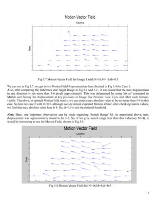 Motion Vector Field
                                                             Columns
                            1     2       3      4      5       6      7      8      9      10    11
                        0


                        1


                        2


                        3


                        4
                 Rows




                        5


                        6


                        7


                        8


                        9




                                Fig 3.7 Motion Vector Field for Image 1 with N=16,M=16,th=0.5

We can see in Fig 3.7, we get better Motion Field Representation than obtained in Fig 3.4 for Case 1.
Also, after comparing the Reference and Target Image in Fig 3.1 and 3.2 , it was found that the max displacement
in any direction is not more than 5-6 pixels approximately. This was determined by using 'pixval' command in
Matlab and finding the displacement at key positions in Image like Person's Face, Eyes and other such features
visible. Therefore, in optimal Motion field matrix, we can expect max absolute value to be not more than 5-6 in this
case. So here in Case 2 with th=0.5, although we see almost expected Motion Vector, after checking matrix values,
we find that max absolute value here is 8. So, th=0.5 is not the optimal threshold.

Note: Here, one important observation can be made regarding 'Search Range' M. As mentioned above, max
displacement was approximately found to be 5-6. So, if we give search range less than this value(say M=4), it
would be interesting to see the Motion Field, shown in Fig 3.8




                                        Fig 3.8 Motion Vector Field for N=16,M=4,th=0.5

                                                                                                                  7
 