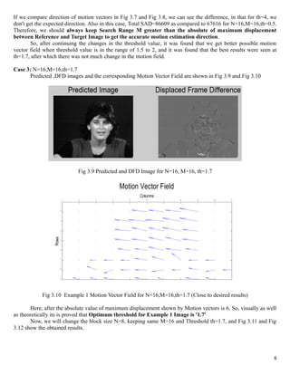 If we compare direction of motion vectors in Fig 3.7 and Fig 3.8, we can see the difference, in that for th=4, we
don't get the expected direction. Also in this case, Total SAD=86609 as compared to 67616 for N=16,M=16,th=0.5.
Therefore, we should always keep Search Range M greater than the absolute of maximum displacement
between Reference and Target Image to get the accurate motion estimation direction.
        So, after continuing the changes in the threshold value, it was found that we get better possible motion
vector field when threshold value is in the range of 1.5 to 2, and it was found that the best results were seen at
th=1.7, after which there was not much change in the motion field.

Case 3: N=16,M=16,th=1.7
      Predicted ,DFD images and the corresponding Motion Vector Field are shown in Fig 3.9 and Fig 3.10




                                Fig 3.9 Predicted and DFD Image for N=16, M=16, th=1.7

                                                 Motion Vector Field
                                                        Columns
                            1   2      3     4      5      6      7      8      9        10   11
                        1



                        2



                        3



                        4
                 Rows




                        5



                        6



                        7



                        8



                        9




            Fig 3.10 Example 1 Motion Vector Field for N=16,M=16,th=1.7 (Close to desired results)

       Here, after the absolute value of maximum displacement shown by Motion vectors is 6. So, visually as well
as theoretically its is proved that Optimum threshold for Example 1 Image is '1.7'
       Now, we will change the block size N=8, keeping same M=16 and Threshold th=1.7, and Fig 3.11 and Fig
3.12 show the obtained results.




                                                                                                                8
 