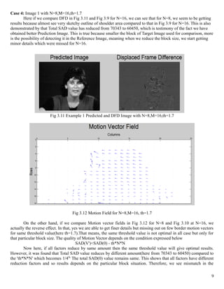 Case 4: Image 1 with N=8,M=16,th=1.7
        Here if we compare DFD in Fig 3.11 and Fig 3.9 for N=16, we can see that for N=8, we seem to be getting
results because almost see very sketchy outline of shoulder area compared to that in Fig 3.9 for N=16. This is also
demonstrated by that Total SAD value has reduced from 70343 to 60450, which is testimony of the fact we have
obtained better Prediction Image. This is true because smaller the block of Target Image used for comparison, more
is the possibility of detecting it in the Reference Image, meaning when we reduce the block size, we start getting
minor details which were missed for N=16.




                       Fig 3.11 Example 1 Predicted and DFD Image with N=8,M=16,th=1.7




                                    Fig 3.12 Motion Field for N=8,M=16, th=1.7

        On the other hand, if we compare Motion vector fields in Fig 3.12 for N=8 and Fig 3.10 at N=16, we
actually the reverse effect. In that, yes we are able to get finer details but missing out on few border motion vectors
for same threshold value(here th=1.7).That means, the same threshold value is not optimal in all case but only for
that particular block size. The quality of Motion Vector depends on the condition expressed below
                                        SAD(V')<SAD(0) - th*N*N
        Now here, if all factors reduce by same amount then the same threshold value will give optimal results.
However, it was found that Total SAD value reduces by different amount(here from 70343 to 60450) compared to
the 'th*N*N' which becomes 1/4th. The total SAD(0) value remains same. This shows that all factors have different
reduction factors and so results depends on the particular block situation. Therefore, we see mismatch in the

                                                                                                                     9
 