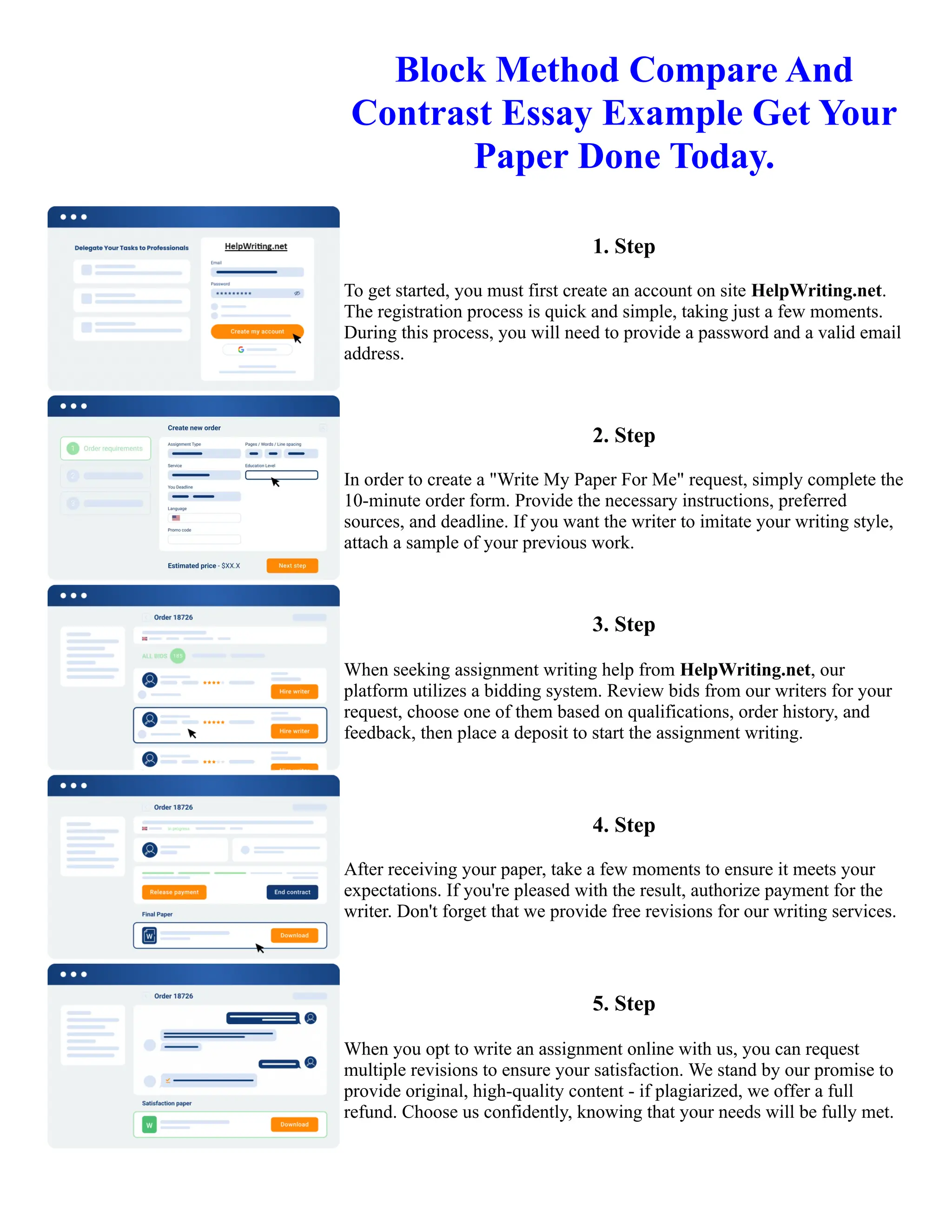 Block Method Compare And
Contrast Essay Example Get Your
Paper Done Today.
1. Step
To get started, you must first create an account on site HelpWriting.net.
The registration process is quick and simple, taking just a few moments.
During this process, you will need to provide a password and a valid email
address.
2. Step
In order to create a "Write My Paper For Me" request, simply complete the
10-minute order form. Provide the necessary instructions, preferred
sources, and deadline. If you want the writer to imitate your writing style,
attach a sample of your previous work.
3. Step
When seeking assignment writing help from HelpWriting.net, our
platform utilizes a bidding system. Review bids from our writers for your
request, choose one of them based on qualifications, order history, and
feedback, then place a deposit to start the assignment writing.
4. Step
After receiving your paper, take a few moments to ensure it meets your
expectations. If you're pleased with the result, authorize payment for the
writer. Don't forget that we provide free revisions for our writing services.
5. Step
When you opt to write an assignment online with us, you can request
multiple revisions to ensure your satisfaction. We stand by our promise to
provide original, high-quality content - if plagiarized, we offer a full
refund. Choose us confidently, knowing that your needs will be fully met.
Block Method Compare And Contrast Essay Example Get Your Paper Done Today. Block Method Compare And
Contrast Essay Example Get Your Paper Done Today.
 