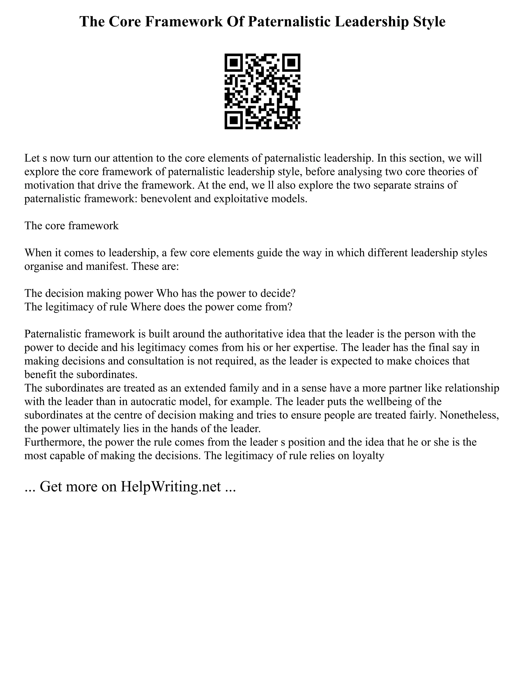 The Core Framework Of Paternalistic Leadership Style
Let s now turn our attention to the core elements of paternalistic leadership. In this section, we will
explore the core framework of paternalistic leadership style, before analysing two core theories of
motivation that drive the framework. At the end, we ll also explore the two separate strains of
paternalistic framework: benevolent and exploitative models.
The core framework
When it comes to leadership, a few core elements guide the way in which different leadership styles
organise and manifest. These are:
The decision making power Who has the power to decide?
The legitimacy of rule Where does the power come from?
Paternalistic framework is built around the authoritative idea that the leader is the person with the
power to decide and his legitimacy comes from his or her expertise. The leader has the final say in
making decisions and consultation is not required, as the leader is expected to make choices that
benefit the subordinates.
The subordinates are treated as an extended family and in a sense have a more partner like relationship
with the leader than in autocratic model, for example. The leader puts the wellbeing of the
subordinates at the centre of decision making and tries to ensure people are treated fairly. Nonetheless,
the power ultimately lies in the hands of the leader.
Furthermore, the power the rule comes from the leader s position and the idea that he or she is the
most capable of making the decisions. The legitimacy of rule relies on loyalty
... Get more on HelpWriting.net ...
 