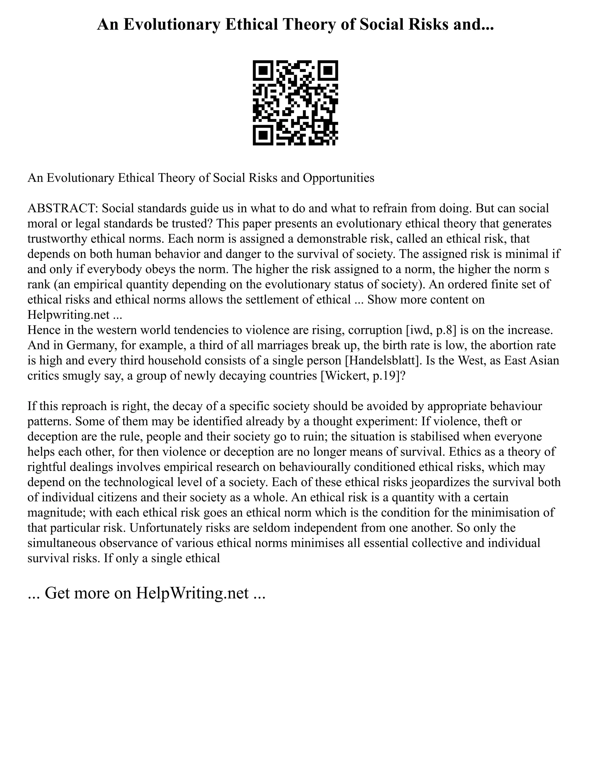 An Evolutionary Ethical Theory of Social Risks and...
An Evolutionary Ethical Theory of Social Risks and Opportunities
ABSTRACT: Social standards guide us in what to do and what to refrain from doing. But can social
moral or legal standards be trusted? This paper presents an evolutionary ethical theory that generates
trustworthy ethical norms. Each norm is assigned a demonstrable risk, called an ethical risk, that
depends on both human behavior and danger to the survival of society. The assigned risk is minimal if
and only if everybody obeys the norm. The higher the risk assigned to a norm, the higher the norm s
rank (an empirical quantity depending on the evolutionary status of society). An ordered finite set of
ethical risks and ethical norms allows the settlement of ethical ... Show more content on
Helpwriting.net ...
Hence in the western world tendencies to violence are rising, corruption [iwd, p.8] is on the increase.
And in Germany, for example, a third of all marriages break up, the birth rate is low, the abortion rate
is high and every third household consists of a single person [Handelsblatt]. Is the West, as East Asian
critics smugly say, a group of newly decaying countries [Wickert, p.19]?
If this reproach is right, the decay of a specific society should be avoided by appropriate behaviour
patterns. Some of them may be identified already by a thought experiment: If violence, theft or
deception are the rule, people and their society go to ruin; the situation is stabilised when everyone
helps each other, for then violence or deception are no longer means of survival. Ethics as a theory of
rightful dealings involves empirical research on behaviourally conditioned ethical risks, which may
depend on the technological level of a society. Each of these ethical risks jeopardizes the survival both
of individual citizens and their society as a whole. An ethical risk is a quantity with a certain
magnitude; with each ethical risk goes an ethical norm which is the condition for the minimisation of
that particular risk. Unfortunately risks are seldom independent from one another. So only the
simultaneous observance of various ethical norms minimises all essential collective and individual
survival risks. If only a single ethical
... Get more on HelpWriting.net ...
 