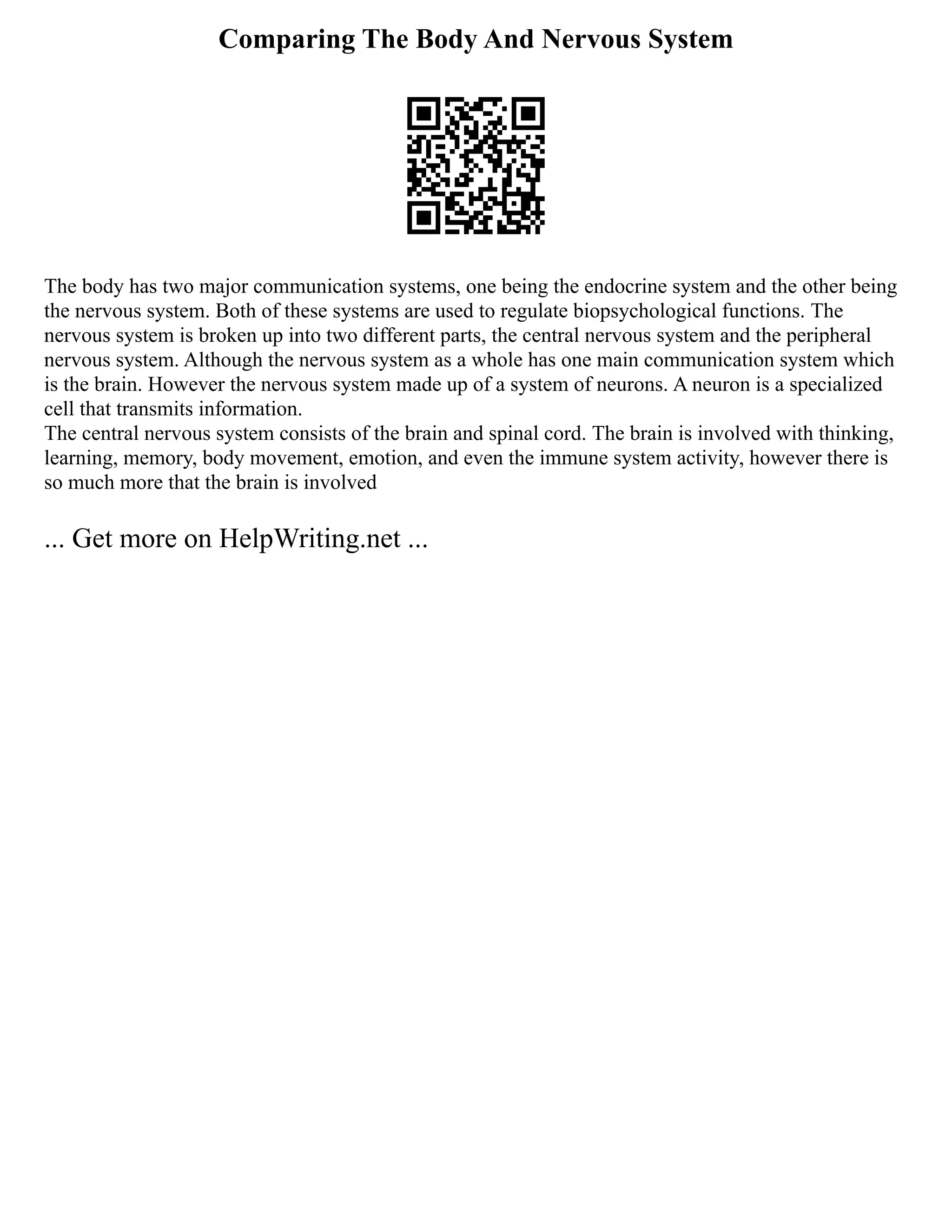 Comparing The Body And Nervous System
The body has two major communication systems, one being the endocrine system and the other being
the nervous system. Both of these systems are used to regulate biopsychological functions. The
nervous system is broken up into two different parts, the central nervous system and the peripheral
nervous system. Although the nervous system as a whole has one main communication system which
is the brain. However the nervous system made up of a system of neurons. A neuron is a specialized
cell that transmits information.
The central nervous system consists of the brain and spinal cord. The brain is involved with thinking,
learning, memory, body movement, emotion, and even the immune system activity, however there is
so much more that the brain is involved
... Get more on HelpWriting.net ...
 