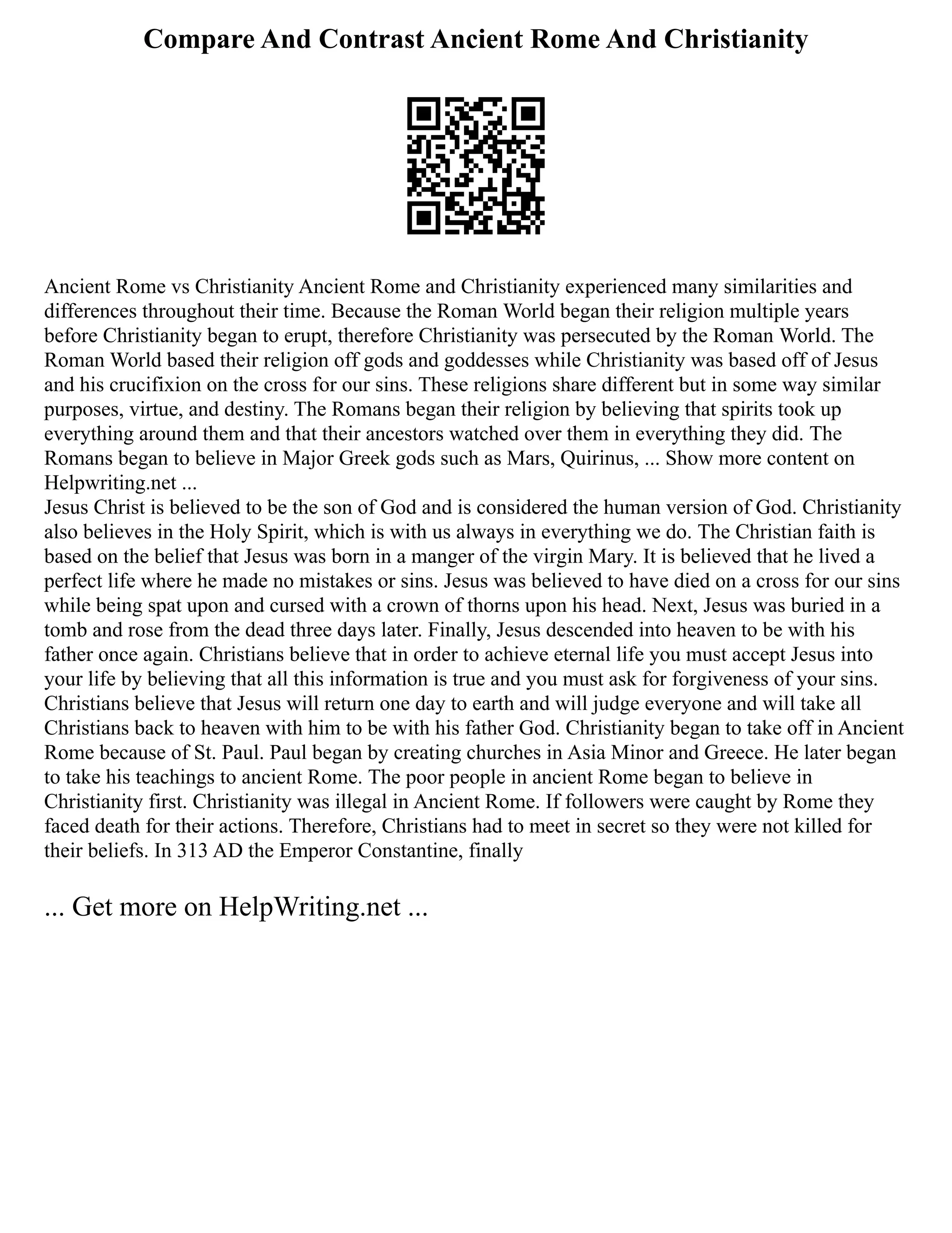 Compare And Contrast Ancient Rome And Christianity
Ancient Rome vs Christianity Ancient Rome and Christianity experienced many similarities and
differences throughout their time. Because the Roman World began their religion multiple years
before Christianity began to erupt, therefore Christianity was persecuted by the Roman World. The
Roman World based their religion off gods and goddesses while Christianity was based off of Jesus
and his crucifixion on the cross for our sins. These religions share different but in some way similar
purposes, virtue, and destiny. The Romans began their religion by believing that spirits took up
everything around them and that their ancestors watched over them in everything they did. The
Romans began to believe in Major Greek gods such as Mars, Quirinus, ... Show more content on
Helpwriting.net ...
Jesus Christ is believed to be the son of God and is considered the human version of God. Christianity
also believes in the Holy Spirit, which is with us always in everything we do. The Christian faith is
based on the belief that Jesus was born in a manger of the virgin Mary. It is believed that he lived a
perfect life where he made no mistakes or sins. Jesus was believed to have died on a cross for our sins
while being spat upon and cursed with a crown of thorns upon his head. Next, Jesus was buried in a
tomb and rose from the dead three days later. Finally, Jesus descended into heaven to be with his
father once again. Christians believe that in order to achieve eternal life you must accept Jesus into
your life by believing that all this information is true and you must ask for forgiveness of your sins.
Christians believe that Jesus will return one day to earth and will judge everyone and will take all
Christians back to heaven with him to be with his father God. Christianity began to take off in Ancient
Rome because of St. Paul. Paul began by creating churches in Asia Minor and Greece. He later began
to take his teachings to ancient Rome. The poor people in ancient Rome began to believe in
Christianity first. Christianity was illegal in Ancient Rome. If followers were caught by Rome they
faced death for their actions. Therefore, Christians had to meet in secret so they were not killed for
their beliefs. In 313 AD the Emperor Constantine, finally
... Get more on HelpWriting.net ...
 
