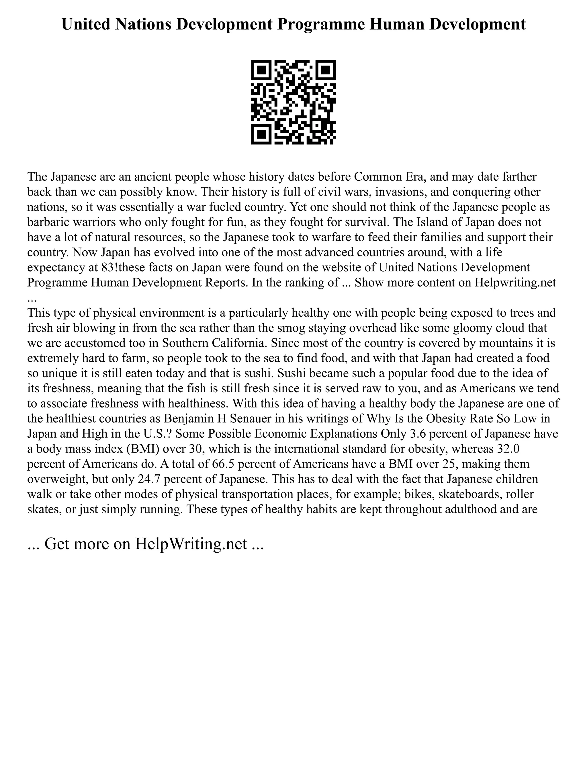 United Nations Development Programme Human Development
The Japanese are an ancient people whose history dates before Common Era, and may date farther
back than we can possibly know. Their history is full of civil wars, invasions, and conquering other
nations, so it was essentially a war fueled country. Yet one should not think of the Japanese people as
barbaric warriors who only fought for fun, as they fought for survival. The Island of Japan does not
have a lot of natural resources, so the Japanese took to warfare to feed their families and support their
country. Now Japan has evolved into one of the most advanced countries around, with a life
expectancy at 83!these facts on Japan were found on the website of United Nations Development
Programme Human Development Reports. In the ranking of ... Show more content on Helpwriting.net
...
This type of physical environment is a particularly healthy one with people being exposed to trees and
fresh air blowing in from the sea rather than the smog staying overhead like some gloomy cloud that
we are accustomed too in Southern California. Since most of the country is covered by mountains it is
extremely hard to farm, so people took to the sea to find food, and with that Japan had created a food
so unique it is still eaten today and that is sushi. Sushi became such a popular food due to the idea of
its freshness, meaning that the fish is still fresh since it is served raw to you, and as Americans we tend
to associate freshness with healthiness. With this idea of having a healthy body the Japanese are one of
the healthiest countries as Benjamin H Senauer in his writings of Why Is the Obesity Rate So Low in
Japan and High in the U.S.? Some Possible Economic Explanations Only 3.6 percent of Japanese have
a body mass index (BMI) over 30, which is the international standard for obesity, whereas 32.0
percent of Americans do. A total of 66.5 percent of Americans have a BMI over 25, making them
overweight, but only 24.7 percent of Japanese. This has to deal with the fact that Japanese children
walk or take other modes of physical transportation places, for example; bikes, skateboards, roller
skates, or just simply running. These types of healthy habits are kept throughout adulthood and are
... Get more on HelpWriting.net ...
 