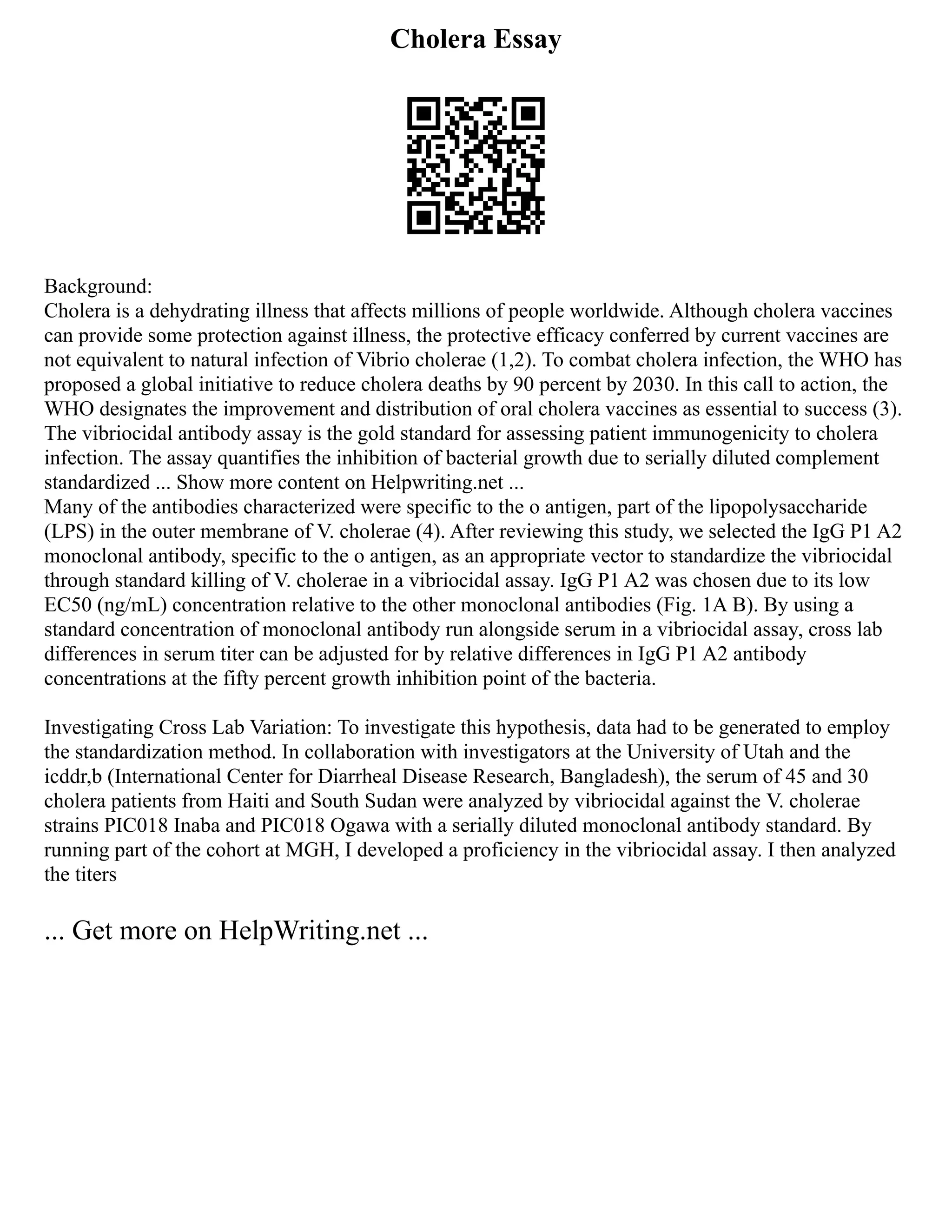 Cholera Essay
Background:
Cholera is a dehydrating illness that affects millions of people worldwide. Although cholera vaccines
can provide some protection against illness, the protective efficacy conferred by current vaccines are
not equivalent to natural infection of Vibrio cholerae (1,2). To combat cholera infection, the WHO has
proposed a global initiative to reduce cholera deaths by 90 percent by 2030. In this call to action, the
WHO designates the improvement and distribution of oral cholera vaccines as essential to success (3).
The vibriocidal antibody assay is the gold standard for assessing patient immunogenicity to cholera
infection. The assay quantifies the inhibition of bacterial growth due to serially diluted complement
standardized ... Show more content on Helpwriting.net ...
Many of the antibodies characterized were specific to the o antigen, part of the lipopolysaccharide
(LPS) in the outer membrane of V. cholerae (4). After reviewing this study, we selected the IgG P1 A2
monoclonal antibody, specific to the o antigen, as an appropriate vector to standardize the vibriocidal
through standard killing of V. cholerae in a vibriocidal assay. IgG P1 A2 was chosen due to its low
EC50 (ng/mL) concentration relative to the other monoclonal antibodies (Fig. 1A B). By using a
standard concentration of monoclonal antibody run alongside serum in a vibriocidal assay, cross lab
differences in serum titer can be adjusted for by relative differences in IgG P1 A2 antibody
concentrations at the fifty percent growth inhibition point of the bacteria.
Investigating Cross Lab Variation: To investigate this hypothesis, data had to be generated to employ
the standardization method. In collaboration with investigators at the University of Utah and the
icddr,b (International Center for Diarrheal Disease Research, Bangladesh), the serum of 45 and 30
cholera patients from Haiti and South Sudan were analyzed by vibriocidal against the V. cholerae
strains PIC018 Inaba and PIC018 Ogawa with a serially diluted monoclonal antibody standard. By
running part of the cohort at MGH, I developed a proficiency in the vibriocidal assay. I then analyzed
the titers
... Get more on HelpWriting.net ...
 