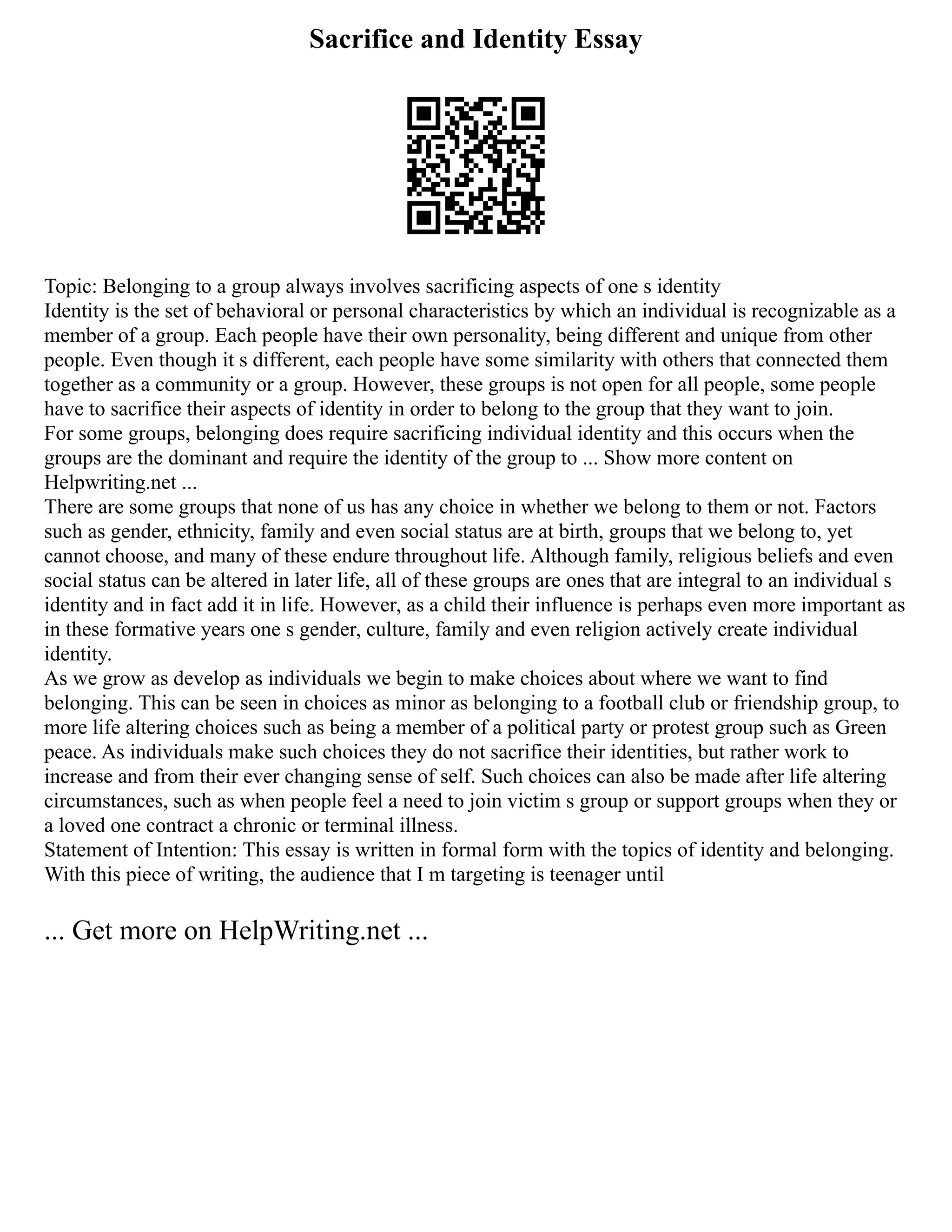 Sacrifice and Identity Essay
Topic: Belonging to a group always involves sacrificing aspects of one s identity
Identity is the set of behavioral or personal characteristics by which an individual is recognizable as a
member of a group. Each people have their own personality, being different and unique from other
people. Even though it s different, each people have some similarity with others that connected them
together as a community or a group. However, these groups is not open for all people, some people
have to sacrifice their aspects of identity in order to belong to the group that they want to join.
For some groups, belonging does require sacrificing individual identity and this occurs when the
groups are the dominant and require the identity of the group to ... Show more content on
Helpwriting.net ...
There are some groups that none of us has any choice in whether we belong to them or not. Factors
such as gender, ethnicity, family and even social status are at birth, groups that we belong to, yet
cannot choose, and many of these endure throughout life. Although family, religious beliefs and even
social status can be altered in later life, all of these groups are ones that are integral to an individual s
identity and in fact add it in life. However, as a child their influence is perhaps even more important as
in these formative years one s gender, culture, family and even religion actively create individual
identity.
As we grow as develop as individuals we begin to make choices about where we want to find
belonging. This can be seen in choices as minor as belonging to a football club or friendship group, to
more life altering choices such as being a member of a political party or protest group such as Green
peace. As individuals make such choices they do not sacrifice their identities, but rather work to
increase and from their ever changing sense of self. Such choices can also be made after life altering
circumstances, such as when people feel a need to join victim s group or support groups when they or
a loved one contract a chronic or terminal illness.
Statement of Intention: This essay is written in formal form with the topics of identity and belonging.
With this piece of writing, the audience that I m targeting is teenager until
... Get more on HelpWriting.net ...
 