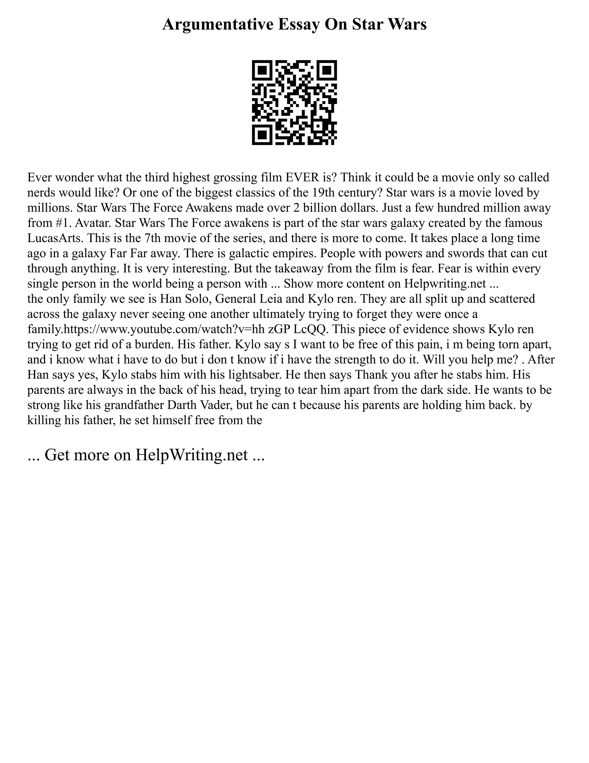 Argumentative Essay On Star Wars
Ever wonder what the third highest grossing film EVER is? Think it could be a movie only so called
nerds would like? Or one of the biggest classics of the 19th century? Star wars is a movie loved by
millions. Star Wars The Force Awakens made over 2 billion dollars. Just a few hundred million away
from #1. Avatar. Star Wars The Force awakens is part of the star wars galaxy created by the famous
LucasArts. This is the 7th movie of the series, and there is more to come. It takes place a long time
ago in a galaxy Far Far away. There is galactic empires. People with powers and swords that can cut
through anything. It is very interesting. But the takeaway from the film is fear. Fear is within every
single person in the world being a person with ... Show more content on Helpwriting.net ...
the only family we see is Han Solo, General Leia and Kylo ren. They are all split up and scattered
across the galaxy never seeing one another ultimately trying to forget they were once a
family.https://www.youtube.com/watch?v=hh zGP LcQQ. This piece of evidence shows Kylo ren
trying to get rid of a burden. His father. Kylo say s I want to be free of this pain, i m being torn apart,
and i know what i have to do but i don t know if i have the strength to do it. Will you help me? . After
Han says yes, Kylo stabs him with his lightsaber. He then says Thank you after he stabs him. His
parents are always in the back of his head, trying to tear him apart from the dark side. He wants to be
strong like his grandfather Darth Vader, but he can t because his parents are holding him back. by
killing his father, he set himself free from the
... Get more on HelpWriting.net ...
 