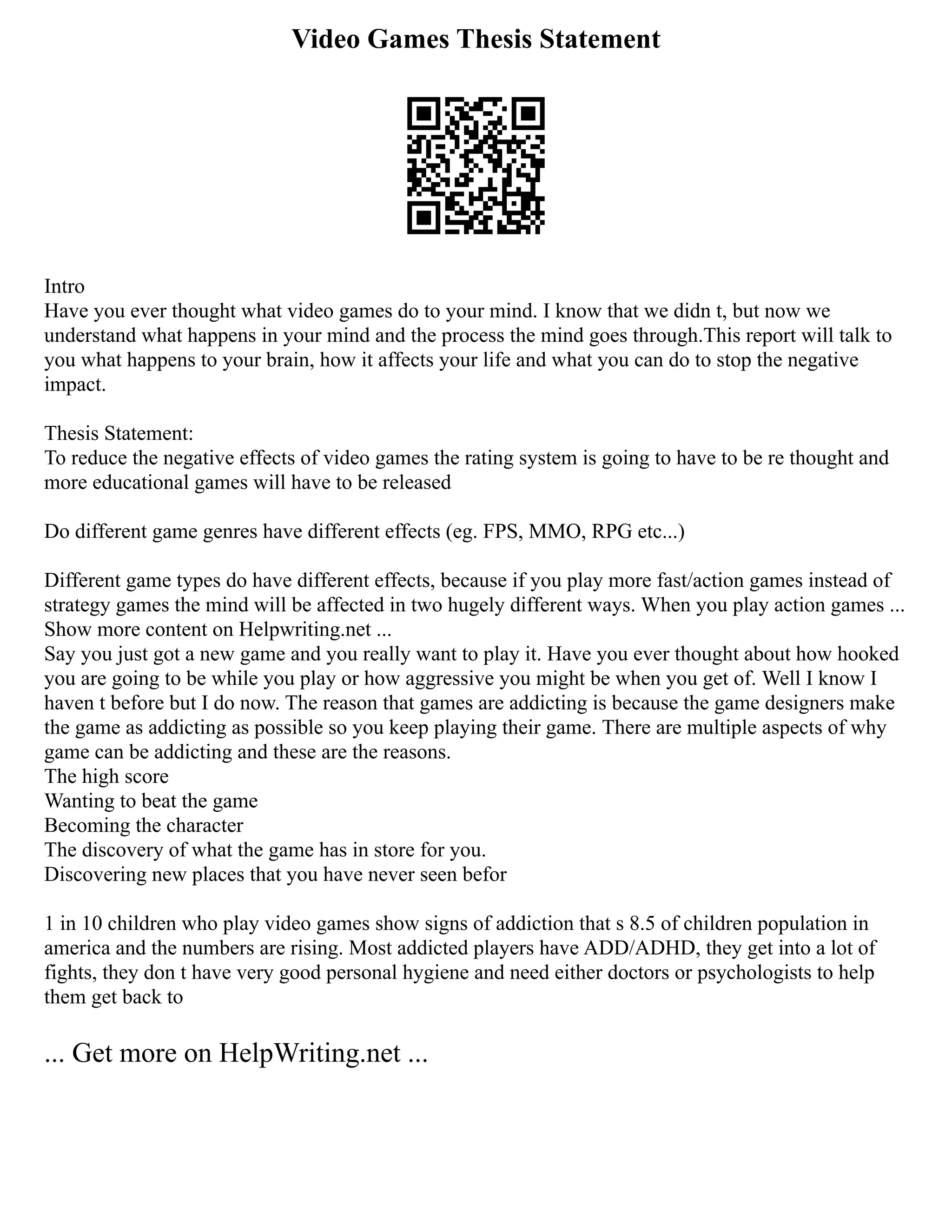 Video Games Thesis Statement
Intro
Have you ever thought what video games do to your mind. I know that we didn t, but now we
understand what happens in your mind and the process the mind goes through.This report will talk to
you what happens to your brain, how it affects your life and what you can do to stop the negative
impact.
Thesis Statement:
To reduce the negative effects of video games the rating system is going to have to be re thought and
more educational games will have to be released
Do different game genres have different effects (eg. FPS, MMO, RPG etc...)
Different game types do have different effects, because if you play more fast/action games instead of
strategy games the mind will be affected in two hugely different ways. When you play action games ...
Show more content on Helpwriting.net ...
Say you just got a new game and you really want to play it. Have you ever thought about how hooked
you are going to be while you play or how aggressive you might be when you get of. Well I know I
haven t before but I do now. The reason that games are addicting is because the game designers make
the game as addicting as possible so you keep playing their game. There are multiple aspects of why
game can be addicting and these are the reasons.
The high score
Wanting to beat the game
Becoming the character
The discovery of what the game has in store for you.
Discovering new places that you have never seen befor
1 in 10 children who play video games show signs of addiction that s 8.5 of children population in
america and the numbers are rising. Most addicted players have ADD/ADHD, they get into a lot of
fights, they don t have very good personal hygiene and need either doctors or psychologists to help
them get back to
... Get more on HelpWriting.net ...
 