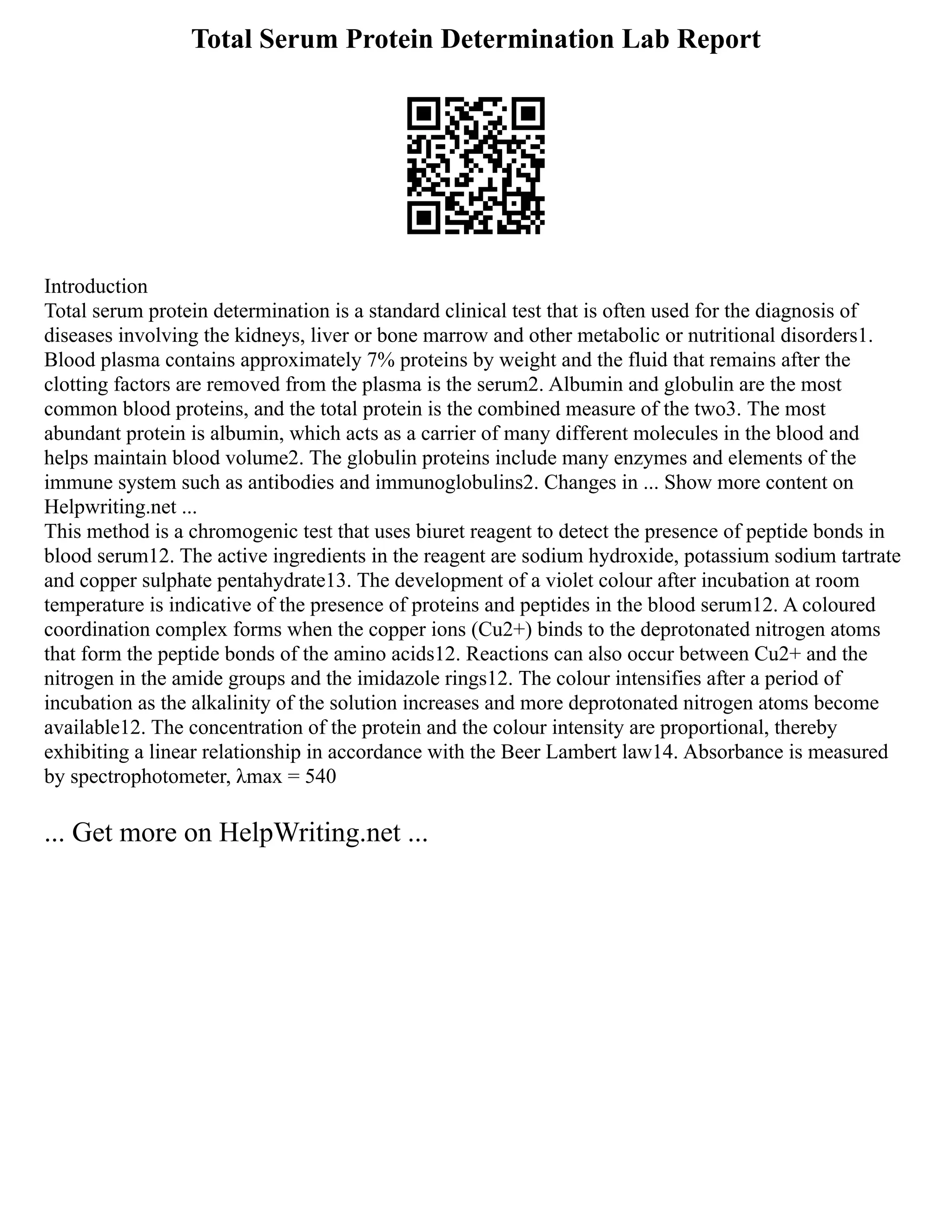 Total Serum Protein Determination Lab Report
Introduction
Total serum protein determination is a standard clinical test that is often used for the diagnosis of
diseases involving the kidneys, liver or bone marrow and other metabolic or nutritional disorders1.
Blood plasma contains approximately 7% proteins by weight and the fluid that remains after the
clotting factors are removed from the plasma is the serum2. Albumin and globulin are the most
common blood proteins, and the total protein is the combined measure of the two3. The most
abundant protein is albumin, which acts as a carrier of many different molecules in the blood and
helps maintain blood volume2. The globulin proteins include many enzymes and elements of the
immune system such as antibodies and immunoglobulins2. Changes in ... Show more content on
Helpwriting.net ...
This method is a chromogenic test that uses biuret reagent to detect the presence of peptide bonds in
blood serum12. The active ingredients in the reagent are sodium hydroxide, potassium sodium tartrate
and copper sulphate pentahydrate13. The development of a violet colour after incubation at room
temperature is indicative of the presence of proteins and peptides in the blood serum12. A coloured
coordination complex forms when the copper ions (Cu2+) binds to the deprotonated nitrogen atoms
that form the peptide bonds of the amino acids12. Reactions can also occur between Cu2+ and the
nitrogen in the amide groups and the imidazole rings12. The colour intensifies after a period of
incubation as the alkalinity of the solution increases and more deprotonated nitrogen atoms become
available12. The concentration of the protein and the colour intensity are proportional, thereby
exhibiting a linear relationship in accordance with the Beer Lambert law14. Absorbance is measured
by spectrophotometer, λmax = 540
... Get more on HelpWriting.net ...
 