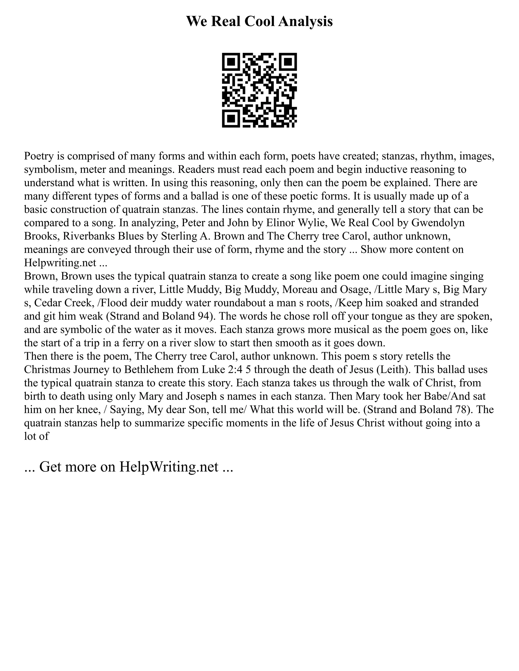 We Real Cool Analysis
Poetry is comprised of many forms and within each form, poets have created; stanzas, rhythm, images,
symbolism, meter and meanings. Readers must read each poem and begin inductive reasoning to
understand what is written. In using this reasoning, only then can the poem be explained. There are
many different types of forms and a ballad is one of these poetic forms. It is usually made up of a
basic construction of quatrain stanzas. The lines contain rhyme, and generally tell a story that can be
compared to a song. In analyzing, Peter and John by Elinor Wylie, We Real Cool by Gwendolyn
Brooks, Riverbanks Blues by Sterling A. Brown and The Cherry tree Carol, author unknown,
meanings are conveyed through their use of form, rhyme and the story ... Show more content on
Helpwriting.net ...
Brown, Brown uses the typical quatrain stanza to create a song like poem one could imagine singing
while traveling down a river, Little Muddy, Big Muddy, Moreau and Osage, /Little Mary s, Big Mary
s, Cedar Creek, /Flood deir muddy water roundabout a man s roots, /Keep him soaked and stranded
and git him weak (Strand and Boland 94). The words he chose roll off your tongue as they are spoken,
and are symbolic of the water as it moves. Each stanza grows more musical as the poem goes on, like
the start of a trip in a ferry on a river slow to start then smooth as it goes down.
Then there is the poem, The Cherry tree Carol, author unknown. This poem s story retells the
Christmas Journey to Bethlehem from Luke 2:4 5 through the death of Jesus (Leith). This ballad uses
the typical quatrain stanza to create this story. Each stanza takes us through the walk of Christ, from
birth to death using only Mary and Joseph s names in each stanza. Then Mary took her Babe/And sat
him on her knee, / Saying, My dear Son, tell me/ What this world will be. (Strand and Boland 78). The
quatrain stanzas help to summarize specific moments in the life of Jesus Christ without going into a
lot of
... Get more on HelpWriting.net ...
 