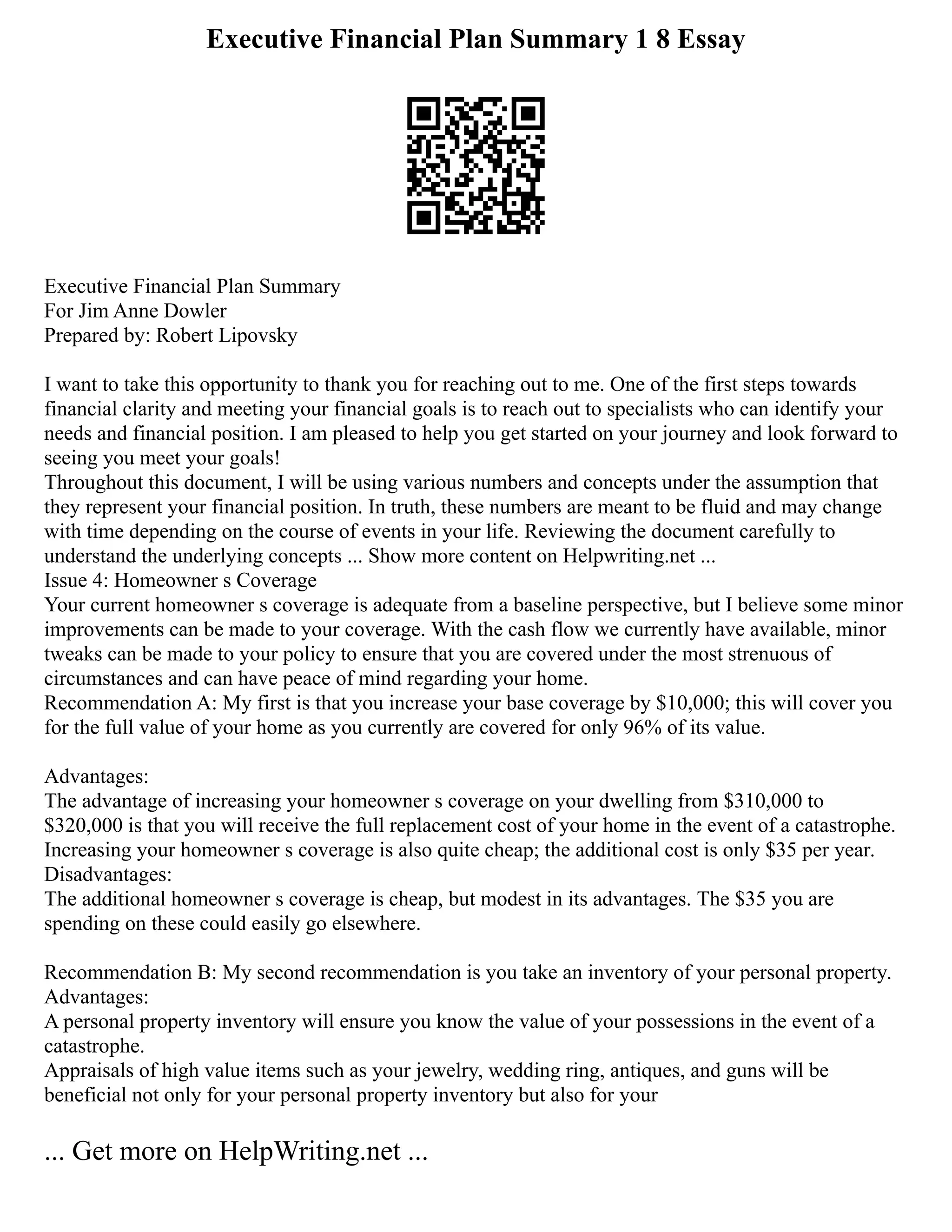 Executive Financial Plan Summary 1 8 Essay
Executive Financial Plan Summary
For Jim Anne Dowler
Prepared by: Robert Lipovsky
I want to take this opportunity to thank you for reaching out to me. One of the first steps towards
financial clarity and meeting your financial goals is to reach out to specialists who can identify your
needs and financial position. I am pleased to help you get started on your journey and look forward to
seeing you meet your goals!
Throughout this document, I will be using various numbers and concepts under the assumption that
they represent your financial position. In truth, these numbers are meant to be fluid and may change
with time depending on the course of events in your life. Reviewing the document carefully to
understand the underlying concepts ... Show more content on Helpwriting.net ...
Issue 4: Homeowner s Coverage
Your current homeowner s coverage is adequate from a baseline perspective, but I believe some minor
improvements can be made to your coverage. With the cash flow we currently have available, minor
tweaks can be made to your policy to ensure that you are covered under the most strenuous of
circumstances and can have peace of mind regarding your home.
Recommendation A: My first is that you increase your base coverage by $10,000; this will cover you
for the full value of your home as you currently are covered for only 96% of its value.
Advantages:
The advantage of increasing your homeowner s coverage on your dwelling from $310,000 to
$320,000 is that you will receive the full replacement cost of your home in the event of a catastrophe.
Increasing your homeowner s coverage is also quite cheap; the additional cost is only $35 per year.
Disadvantages:
The additional homeowner s coverage is cheap, but modest in its advantages. The $35 you are
spending on these could easily go elsewhere.
Recommendation B: My second recommendation is you take an inventory of your personal property.
Advantages:
A personal property inventory will ensure you know the value of your possessions in the event of a
catastrophe.
Appraisals of high value items such as your jewelry, wedding ring, antiques, and guns will be
beneficial not only for your personal property inventory but also for your
... Get more on HelpWriting.net ...
 