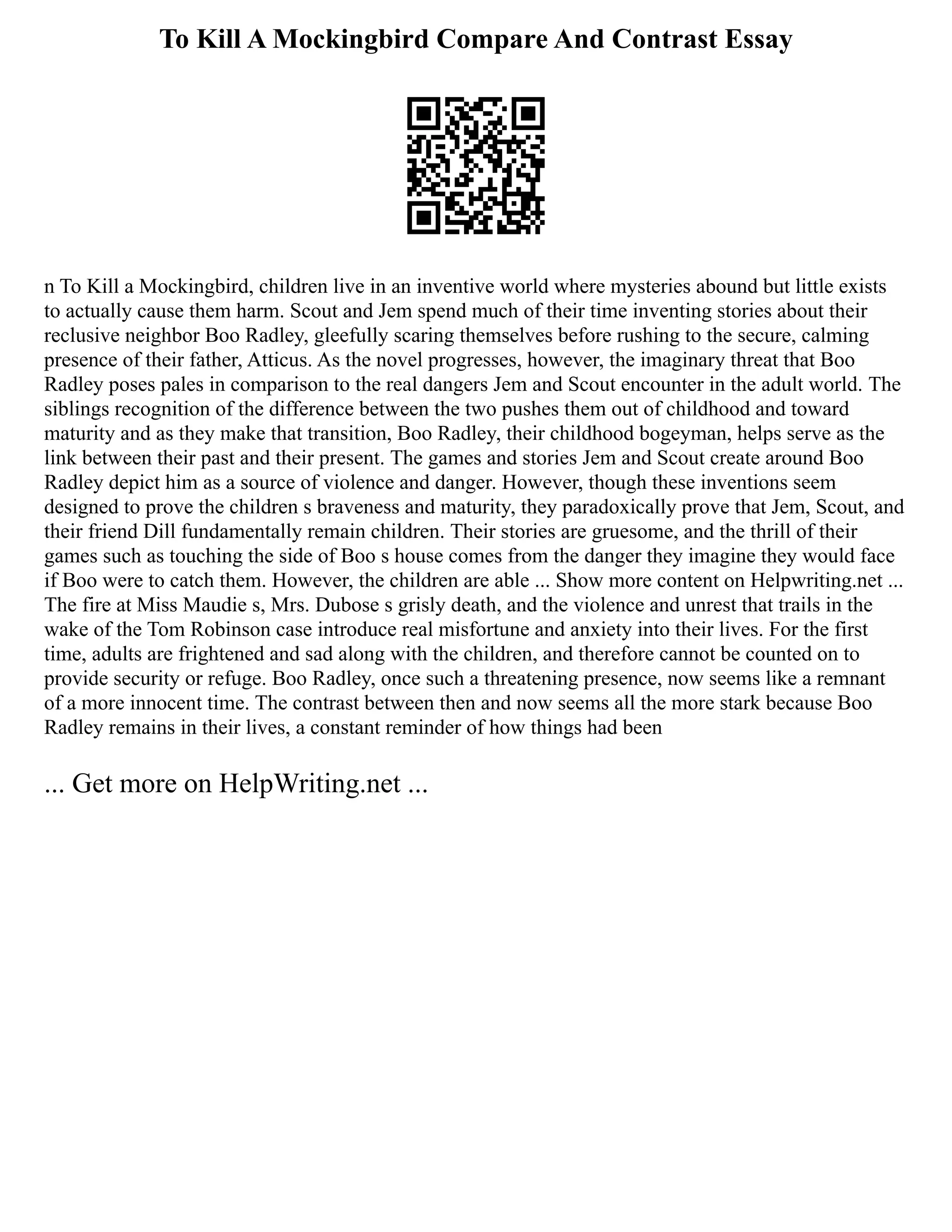 To Kill A Mockingbird Compare And Contrast Essay
n To Kill a Mockingbird, children live in an inventive world where mysteries abound but little exists
to actually cause them harm. Scout and Jem spend much of their time inventing stories about their
reclusive neighbor Boo Radley, gleefully scaring themselves before rushing to the secure, calming
presence of their father, Atticus. As the novel progresses, however, the imaginary threat that Boo
Radley poses pales in comparison to the real dangers Jem and Scout encounter in the adult world. The
siblings recognition of the difference between the two pushes them out of childhood and toward
maturity and as they make that transition, Boo Radley, their childhood bogeyman, helps serve as the
link between their past and their present. The games and stories Jem and Scout create around Boo
Radley depict him as a source of violence and danger. However, though these inventions seem
designed to prove the children s braveness and maturity, they paradoxically prove that Jem, Scout, and
their friend Dill fundamentally remain children. Their stories are gruesome, and the thrill of their
games such as touching the side of Boo s house comes from the danger they imagine they would face
if Boo were to catch them. However, the children are able ... Show more content on Helpwriting.net ...
The fire at Miss Maudie s, Mrs. Dubose s grisly death, and the violence and unrest that trails in the
wake of the Tom Robinson case introduce real misfortune and anxiety into their lives. For the first
time, adults are frightened and sad along with the children, and therefore cannot be counted on to
provide security or refuge. Boo Radley, once such a threatening presence, now seems like a remnant
of a more innocent time. The contrast between then and now seems all the more stark because Boo
Radley remains in their lives, a constant reminder of how things had been
... Get more on HelpWriting.net ...
 