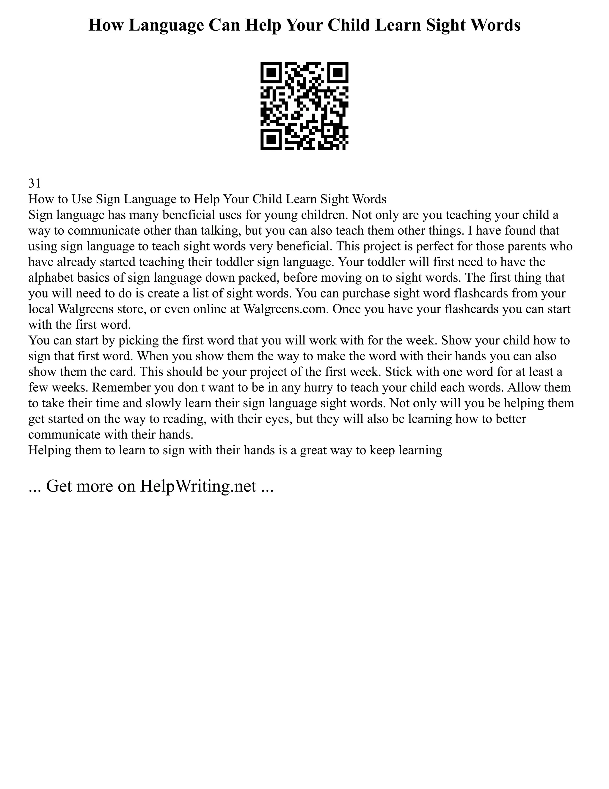 How Language Can Help Your Child Learn Sight Words
31
How to Use Sign Language to Help Your Child Learn Sight Words
Sign language has many beneficial uses for young children. Not only are you teaching your child a
way to communicate other than talking, but you can also teach them other things. I have found that
using sign language to teach sight words very beneficial. This project is perfect for those parents who
have already started teaching their toddler sign language. Your toddler will first need to have the
alphabet basics of sign language down packed, before moving on to sight words. The first thing that
you will need to do is create a list of sight words. You can purchase sight word flashcards from your
local Walgreens store, or even online at Walgreens.com. Once you have your flashcards you can start
with the first word.
You can start by picking the first word that you will work with for the week. Show your child how to
sign that first word. When you show them the way to make the word with their hands you can also
show them the card. This should be your project of the first week. Stick with one word for at least a
few weeks. Remember you don t want to be in any hurry to teach your child each words. Allow them
to take their time and slowly learn their sign language sight words. Not only will you be helping them
get started on the way to reading, with their eyes, but they will also be learning how to better
communicate with their hands.
Helping them to learn to sign with their hands is a great way to keep learning
... Get more on HelpWriting.net ...
 